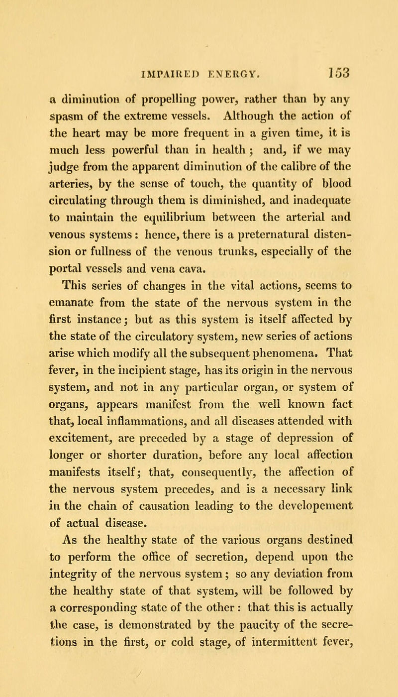 a diminution of propelling power, rather than by any spasm of the extreme vessels. Although the action of the heart may be more frequent in a given time, it is much less powerful than in health ; and, if we may judge from the apparent diminution of the calibre of the arteries, by the sense of touch, the quantity of blood circulating through them is diminished, and inadequate to maintain the equilibrium between the arterial and venous systems: hence, there is a preternatural disten- sion or fullness of the venous trunks, especially of the portal vessels and vena cava. This series of changes in the vital actions, seems to emanate from the state of the nervous system in the first instance; but as this system is itself aifected by the state of the circulatory system, new series of actions arise which modify all the subsequent phenomena. That fever, in the incipient stage, has its origin in the nervous system, and not in any particular organ, or system of organs, appears manifest from the well known fact that, local inflammations, and all diseases attended with excitement, are preceded by a stage of depression of longer or shorter duration, before any local affection manifests itself; that, consequently, the affection of the nervous system precedes, and is a necessary link in the chain of causation leading to the developement of actual disease. As the healthy state of the various organs destined to perform the office of secretion, depend upon the integrity of the nervous system; so any deviation from the healthy state of that system, will be followed by a corresponding state of the other : that this is actually the case, is demonstrated by the paucity of the secre- tions in the first, or cold stage, of intermittent fever.