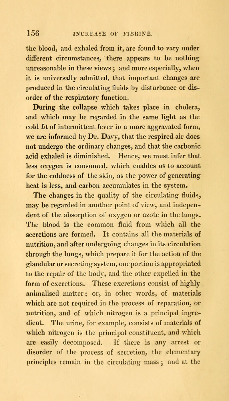 the blood, and exhaled from it, are found to vary under different circumstances, there appears to be nothing unreasonable in these views ; and more especially, when it is universally admitted, that important changes are produced in the circulating fluids by disturbance or dis- order of the respiratory function. During the collapse which takes place in cholera, and which may be regarded in the same light as the cold fit of intermittent fever in a more aggravated form, we are informed by Dr. Davy, that the respired air does not undergo the ordinary changes, and that the carbonic acid exhaled is diminished. Hence, we must infer that less oxygen is consumed, which enables us to account for the coldness of the skin, as the power of generating heat is less, and carbon accumulates in the system. The changes in the quality of the circulating fluids, may be regarded in another point of view, and indepen- dent of the absorption of oxygen or azote in the lungs. The blood is the common fluid from which all the secretions are formed. It contains all the materials of nutrition, and after vmdergoing changes in its circulation through the lungs, which prepare it for the action of the glandular or secreting system, one portion is appropriated to the repair of the body, and the other expelled in the form of excretions. These excretions consist of highly animalised matter; or, in other words, of materials which are not required in the process of reparation, or nutrition, and of which nitrogen is a principal ingre- dient. The urine, for example, consists of materials of which nitrogen is the principal constituent, and which are easily decomposed. If there is any arrest or disorder of the process of secretion, the elementary principles remain in the circulating mass; and at the