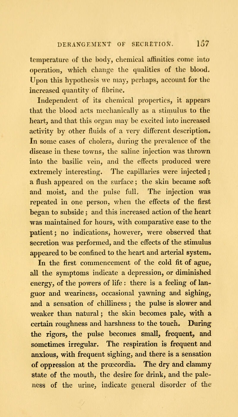 temperature of the body, chemical affinities come into operation, which change the qualities of the blood. Upon this hypothesis we may, perhaps, account for thii increased quantity of flbrine. Independent of its chemical properties, it appears that the blood acts mechanically as a stimulus to the heart, and that this organ may be excited into increased activity by other fluids of a very different description. In some cases of cholera, during the prevalence of the disease in these tovi^ns, the saline injection was thrown into the basilic vein, and the effects produced were extremely interesting. The capillaries were injected; a flush appeared on the surface; the skin became soft and moist, and the pulse fulL The injection was repeated in one person, when the effects of the first began to subside; and this increased action of the heart was maintained for hours, with comparative ease to the patient; no indications, however, were observed that secretion was performed, and the effects of the stimulus appeared to be confined to the heart and arterial system. In the first commencement of the cold fit of ague, all the symptoms indicate a depression, or diminished energy, of the powers of life: there is a feeling of lan- guor and weariness, occasional yawning and sighing, and a sensation of chilliness; the pulse is slower and weaker than natural; the skin becomes pale, with a certain roughness and harshness to the touch. During the rigors, the pulse becomes small, frequent, and sometimes irregular. The respiration is frequent and anxious, with frequent sighing, and there is a sensation of oppression at the proecordia. The dry and clammy state of the mouth, the desire for drink, and the pale- ness of the urine, indicate general disorder of the