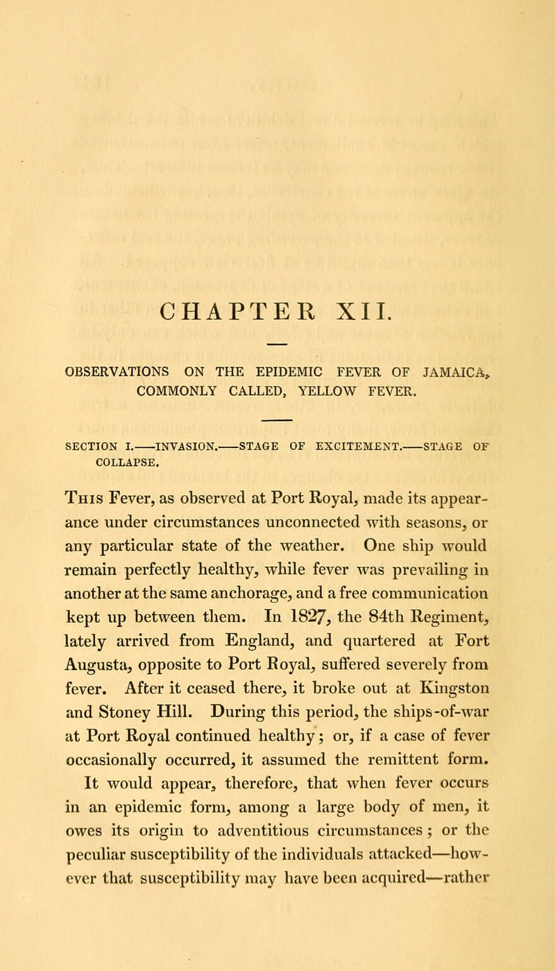 CHAPTER XII. OBSERVATIONS ON THE EPIDEMIC FEVER OF JAMAICA^ COMMONLY CALLED, YELLOW FEVER. SECTION I. INVASION. STAGE OF EXCITEMENT. STAGE OF COLLAPSE. This Fever, as observed at Port Royalj made its appear- ance under circumstances unconnected with seasons, or any particular state of the weather. One ship would remain perfectly healthy, while fever was prevailing in another at the same anchorage, and a free communication kept up between them. In 1827, the 84th Regiment, lately arrived from England, and quartered at Fort Augusta, opposite to Port Royal, suffered severely from fever. After it ceased there, it broke out at Kingston and Stoney Hill. During this period, the ships-of-war at Port Royal continued healthy; or, if a case of fever occasionally occurred, it assumed the remittent form. It would appear, therefore, that when fever occurs in an epidemic form, among a large body of men, it owes its origin to adventitious circumstances ; or the peculiar susceptibility of the individuals attacked—how- ever that susceptibility may have been acquired—rather