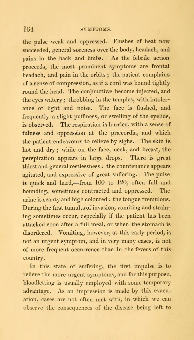 the pulse weak and oppressed. Flushes of heat now succeeded, general soreness over the bodj', headachy and pains in the back and limbs. As the febrile action proceeds^ the most prominent symptoms are frontal headachy and pain in the orbits ; the patient complains of a sense of compression, as if a cord was bound tightly round the head. The conjunctivae become injected, and the eyes watery; throbbing in the temples, with intoler- ance of light and noise. The face is flushed, and frequently a slight puffiness, or swelling of the eyelids, is observed. The respiration is hurried, ^vith a sense of fulness and oppression at the praecordia, and which the patient endeavours to relieve by sighs. The skin is hot and dry; while on the face, neck, and breast, the perspiration appears in large drops. There is great thirst and general restlessness : the countenance appears agitated, and expressive of great suffering. The pulse is quick and hard,—from 100 to 120, often full and bounding, sometimes contracted and oppressed. The urine is scanty and high coloured : the tongue tremulous. During the first tumults of invasion, vomiting and stram- ing sometimes occur, especially if the patient has been attacked soon after a full meal, or M'hen the stomach is disordered. Vomiting, however, at this early period, is not an urgent symptom, and in very many cases, is not of more frequent occurrence than in the fevers of this country. In this state of suffering, the first impulse is to relieve the more urgent symptoms, and for this purpose, bloodletting is usually employed with some temporary advantage. As an impression is made by this evacu- ation, cases are not often met with, in which we can observe the consequences of the disease beuig left to