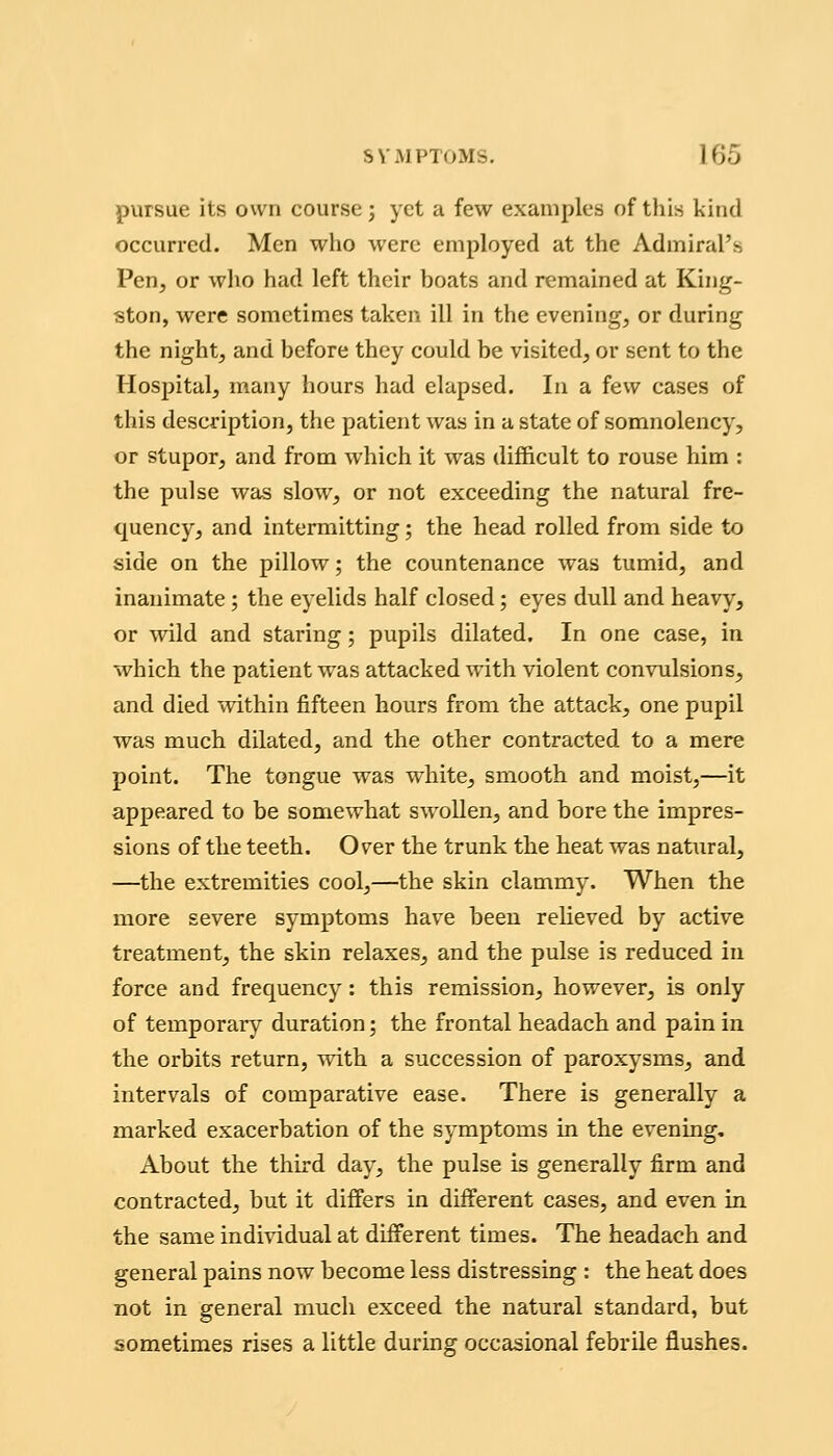 pursue its own course; yet a few examples of this kind occurred. Men who were employed at the Admiral's Pen, or wlio had left their boats and remained at King- ston, were sometimes taken ill in the evening, or during the night, and before they could be visited, or sent to the TIosjDital, many hours had elapsed. In a few cases of this description, the patient was in a state of somnolency, or stupor, and from which it was difficult to rouse him : the pulse was slow, or not exceeding the natural fre- quency, and intermitting; the head rolled from side to side on the pillow; the countenance was tumid, and inanimate; the eyelids half closed; eyes dull and heavy, or wild and staring; pupils dilated. In one case, in which the patient was attacked with violent convulsions, and died within fifteen hours from the attack, one pupil was much dilated, and the other contracted to a mere point. The tongue was white, smooth and moist,—it appeared to be somewhat swollen, and bore the impres- sions of the teeth. Over the trunk the heat was natural, —the extremities cool,—the skin clammy. When the more severe symptoms have been reheved by active treatment, the skin relaxes, and the pulse is reduced in force and frequency: this remission, however, is only of temporary duration; the frontal headach and pain in the orbits return, with a succession of paroxysms, and intervals of comparative ease. There is generally a marked exacerbation of the symptoms in the evening. About the third day, the pulse is generally firm and contracted, but it differs in different cases, and even in the same individual at different times. The headach and general pains now become less distressing : the heat does not in general much exceed the natural standard, but sometimes rises a little during occasional febrile flushes.