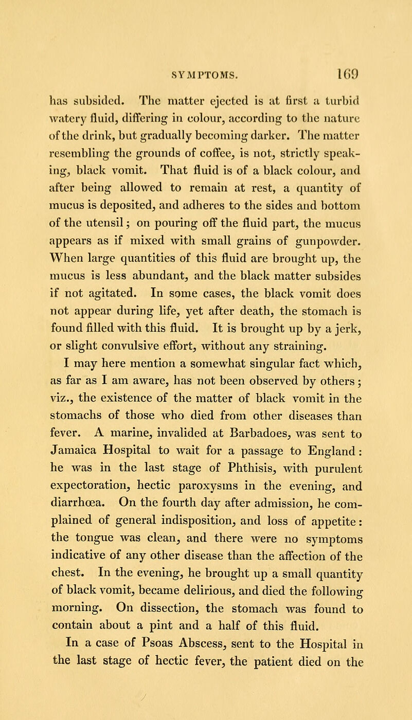 has subsided. The matter ejected is at first a turbid watery fluid, differing in colour, according to the nature of the drink, but gradually becoming darker. The matter resembling the grounds of coffee, is not, strictly speak- ing, black vomit. That fluid is of a black colour, and after being allowed to remain at rest, a quantity of mucus is deposited, and adheres to the sides and bottom of the utensil; on pouring off the fluid part, the mucus appears as if mixed with small grains of gunpowder. When large quantities of this fluid are brought up, the mucus is less abundant, and the black matter subsides if not agitated. In some cases, the black vomit does not appear during life, yet after death, the stomach is found filled with this fluid. It is brought up by a jerk, or slight convulsive effort, without any straining. I may here mention a somewhat singular fact which, as far as I am aware, has not been observed by others; viz., the existence of the matter of black vomit in the stomachs of those who died from other diseases than fever. A marine, invalided at Barbadoes, was sent to Jamaica Hospital to wait for a passage to England: he was in the last stage of Phthisis, with purulent expectoration, hectic paroxysms in the evening, and diarrhoea. On the fourth day after admission, he com- plained of general indisposition, and loss of appetite: the tongue was clean, and there were no symptoms indicative of any other disease than the affection of the chest. In the evening, he brought up a small quantity of black vomit, became delirious, and died the following morning. On dissection, the stomach was found to contain about a pint and a half of this fluid. In a case of Psoas Abscess, sent to the Hospital in the last stage of hectic fever, the patient died on the