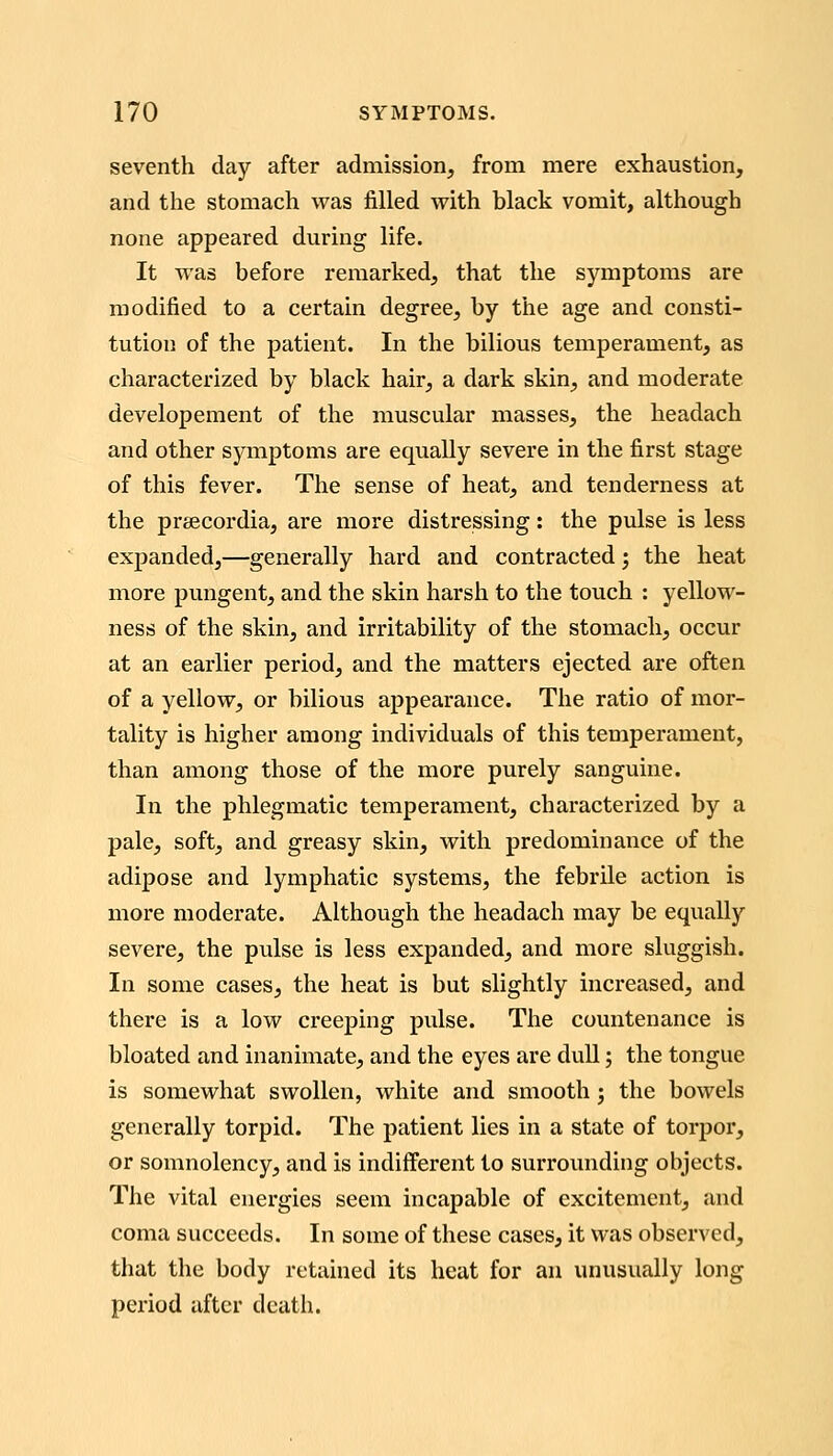 seventh day after admission, from mere exhaustion, and the stomach was filled with black vomit, although none appeared during life. It was before remarked, that the symptoms are modified to a certain degree, by the age and consti- tution of the patient. In the bilious temperament, as characterized by black hair, a dark skin, and moderate developement of the muscular masses, the headach and other symptoms are equally severe in the first stage of this fever. The sense of heat, and tenderness at the prsecordia, are more distressing: the pulse is less expanded,—generally hard and contracted ', the heat more pungent, and the skin harsh to the touch : yellow- ness of the skin, and irritability of the stomach, occur at an earlier period, and the matters ejected are often of a yellow, or bilious appearance. The ratio of mor- tality is higher among individuals of this temperament, than among those of the more purely sanguine. In the phlegmatic temperament, characterized by a pale, soft, and greasy skin, with predominance of the adipose and lymphatic systems, the febrile action is more moderate. Although the headach may be equally severe, the pulse is less expanded, and more sluggish. In some cases, the heat is but slightly increased, and there is a low creeping pulse. The countenance is bloated and inanimate, and the eyes are dull; the tongue is somewhat swollen, white and smooth; the bowels generally torpid. The patient lies in a state of torpor, or somnolency, and is indifferent to surrounding objects. The vital energies seem incapable of excitement, and coma succeeds. In some of these cases, it was observed, that the body retained its heat for an unusually long period after death.