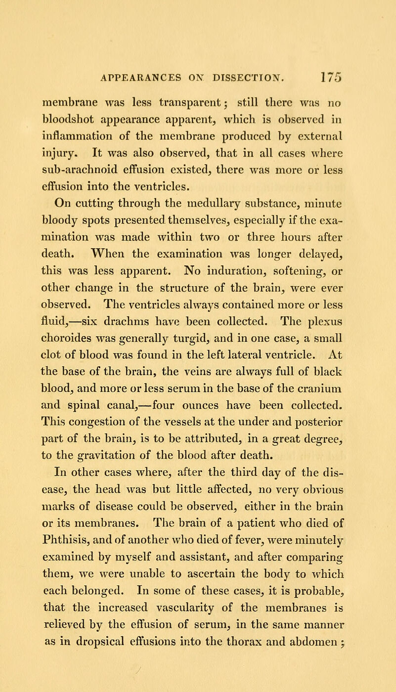 membrane was less transparent; still there was no bloodshot appearance apparent, which is observed in inflammation of the membrane produced by external injury. It was also observed, that in all cases where sub-arachnoid effusion existed, there was more or less effusion into the ventricles. On cutting through the medullary substance, minute bloody spots presented, themselves, especially if the exa- mination was made within two or three hours after death. When the examination was longer delayed, this was less apparent. No induration, softening, or other change in the structure of the brain, were ever observed. The ventricles always contained more or less fluid,—six drachms have been collected. The plexus choroides was generally turgid, and in one case, a small clot of blood was found in the left lateral ventricle. At the base of the brain, the veins are always full of black blood, and more or less serum in the base of the cranium and spinal canal,—four ounces have been collected. This congestion of the vessels at the under and j)osterior part of the brain, is to be attributed, in a great degree, to the gravitation of the blood after death. In other cases where, after the third day of the dis- ease, the head was but little affected, no very obvious marks of disease could be observed, either in the brain or its membranes. The brain of a patient who died of Phthisis, and of another who died of fever, were minutely examined by myself and assistant, and after comparing them, we were unable to ascertain the body to which each belonged. In some of these cases, it is probable, that the increased vascularity of the membranes is relieved by the effusion of serum, in the same manner as in dropsical effusions into the thorax and abdomen 5