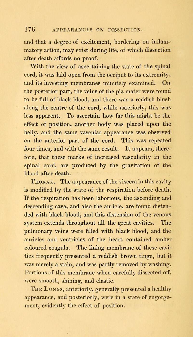 and that a degree of excitement, bordering on inflam- matory action, may exist during life, of which dissection after death affords no proof. With the view of ascertaining the state of the spinal cord, it was laid open from the occiput to its extremity, and its investing membranes minutely examined. On the posterior part, the veins of the pia mater were found to be full of black blood, and there was a reddish blush along the centre of the cord, while anteriorly, this was less apparent. To ascertain how far this might be the effect of position, another body was placed upon the belly, and the same vascular appearance was observed on the anterior part of the cord. This was repeated four times, and with the same result. It appears, there- fore, that these marks of increased vascularity in the spinal cord, are produced by the gravitation of the blood after death. Thorax. The appearance of the viscera in this cavity is modified by the state of the respiration before death. If the respiration has been laborious, the ascending and descending cava, and also the auricle, are found disten- ded with black blood, and this distension of the venous system extends throughout all the great cavities. The pulmonary veins were filled with black blood, and the auricles and ventricles of the heart contained amber coloured coagula. The lining membrane of these cavi- ties frequently presented a reddish brown tinge, but it was merely a stain, and was partly removed by washing. Portions of this membrane when carefully dissected off, were smooth, shining, and elastic. The Lungs, anteriorly, generally presented a healthy appearance, and posteriorly, were in a state of engorge- ment, evidently the effect of position.