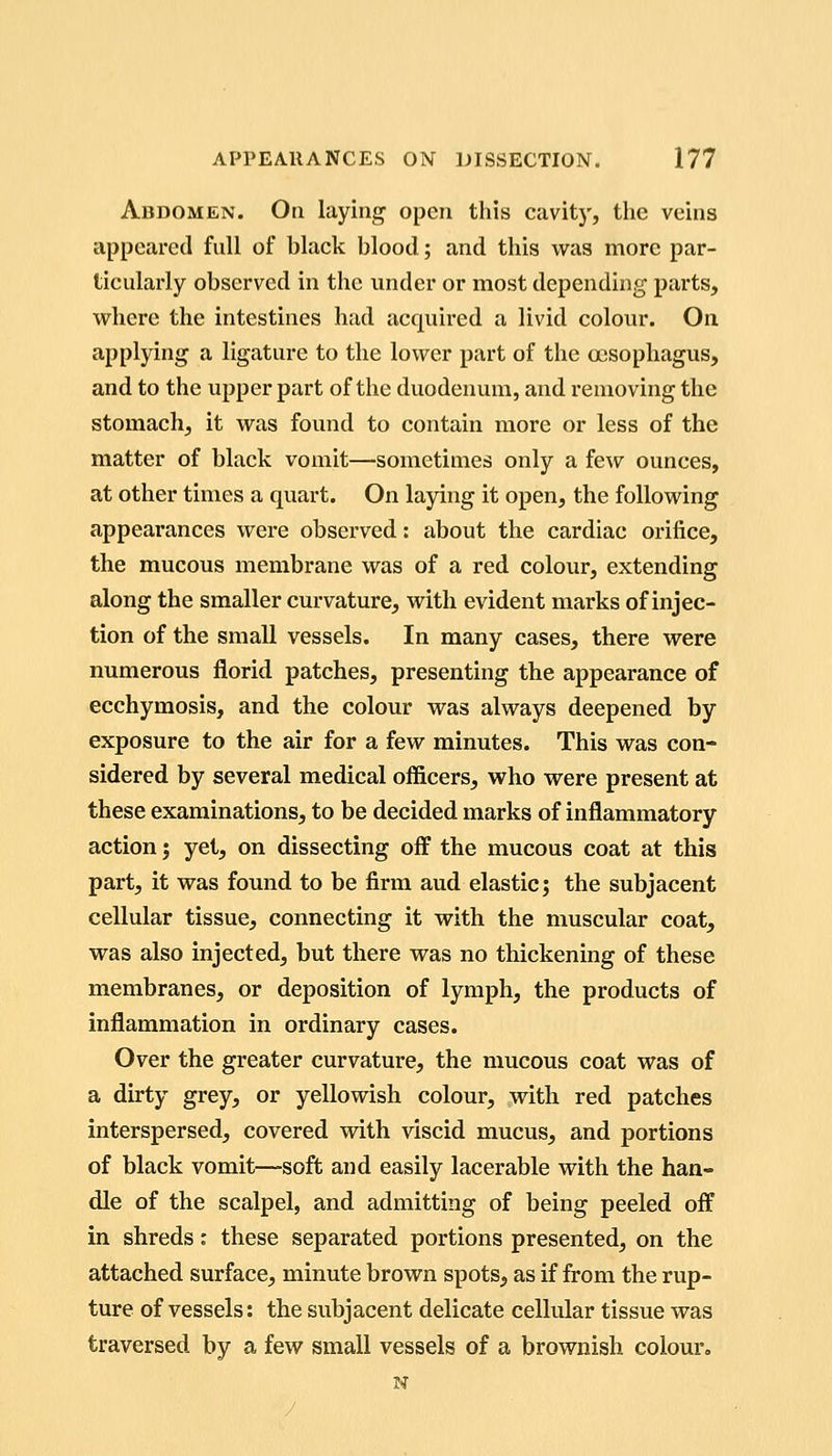 Abdomen. On laying open this cavitj', the veins appeared full of black blood; and this was more par- ticularly observed in the under or most depending parts, where the intestines had acquired a livid colour. On applying a ligature to the lower part of the a3Sophagus, and to the upper part of the duodenum, and removing the stomach, it was found to contain more or less of the matter of black vomit—sometimes only a few ounces, at other times a quart. On laying it open, the following appearances were observed: about the cardiac orifice, the mucous membrane was of a red colour, extending along the smaller curvature, with evident marks of injec- tion of the small vessels. In many cases, there were numerous florid patches, presenting the appearance of ecchymosis, and the colour was always deepened by exposure to the air for a few minutes. This was con- sidered by several medical officers, who were present at these examinations, to be decided marks of inflammatory action j yet, on dissecting off the mucous coat at this part, it was found to be firm aud elastic; the subjacent cellular tissue, connecting it with the muscular coat, was also injected, but there was no thickening of these membranes, or deposition of lymph, the products of inflammation in ordinary cases. Over the greater curvature, the mucous coat was of a dirty grey, or yellowish colour, with red patches interspersed, covered with viscid mucus, and portions of black vomit—soft and easily lacerable with the han- dle of the scalpel, and admitting of being peeled off in shreds: these separated portions presented, on the attached surface, minute brown spots, as if from the rup- ture of vessels: the subjacent delicate celliUar tissue was traversed by a few small vessels of a brownish colour, N /