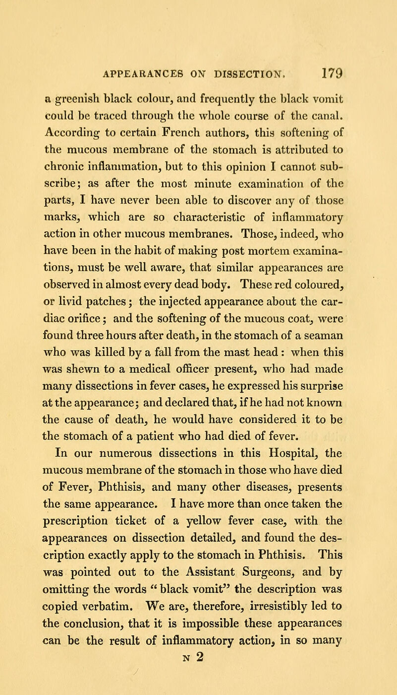 a greenish black colour, and frequently the black vomit could be traced through the whole course of the canal. According to certain French authors, this softening of the mucous membrane of the stomach is attributed to chronic inflammation, but to this opinion I cannot sub- scribe; as after the most minute examination of the parts, I have never been able to discover any of those marks, which are so characteristic of inflammatory action in other mucous membranes. Those, indeed, who have been in the habit of making post mortem examina- tions, must be well aware, that similar appearances are observed in almost every dead body. These red coloured, or livid patches j the injected appearance about the car- diac orifice; and the softening of the mucous coat, were found three hours after death, in the stomach of a seaman who was killed by a fall from the mast head: when this was shewn to a medical ofiicer present, who had made many dissections in fever cases, he expressed his surprise at the appearance; and declared that, if he had not known the cause of death, he would have considered it to be the stomach of a patient who had died of fever. In our numerous dissections in this Hospital, the mucous membrane of the stomach in those who have died of Fever, Phthisis, and many other diseases, presents the same appearance. I have more than once taken the prescription ticket of a yellow fever case, with the appearances on dissection detailed, and found the des- cription exactly apply to the stomach in Phthisis. This was pointed out to the Assistant Surgeons, and by omitting the words  black vomit^^ the description was copied verbatim. We are, therefore, irresistibly led to the conclusion, that it is impossible these appearances can be the result of inflammatory action, in so many N 2 /