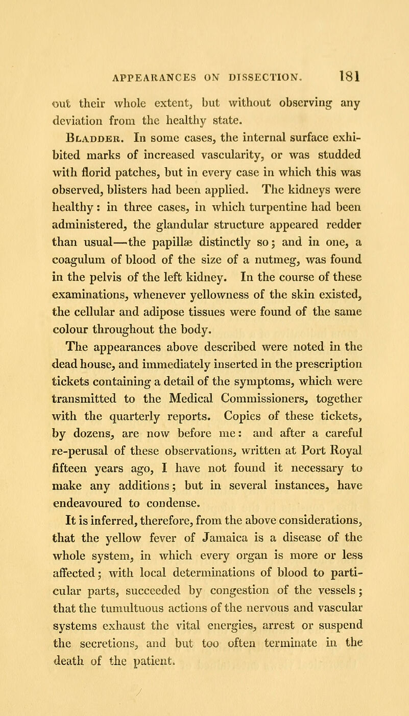 out their whole extent, but without observing any deviation from the healthy state. Bladder. In some cases, the internal surface exhi- bited marks of increased vascularity, or was studded with florid patches, but in every case in which this was observed, blisters had been applied. The kidneys were healthy : in three cases, in which turpentine had been administered, the glandular structure appeared redder than usual—the papillae distinctly so; and in one, a coagulum of blood of the size of a nutmeg, was found in the pelvis of the left kidney. In the course of these examinations, whenever yellowness of the skin existed, the cellular and adipose tissues were found of the same colour throughout the body. The appearances above described were noted in the dead house, and immediately inserted in the prescription tickets containing a detail of the symptoms, which were transmitted to the Medical Commissioners, together with the quarterly reports. Copies of these tickets, by dozens, are now before me: and after a careful re-perusal of these observations, written at Port Royal fifteen years ago, I have not found it necessary to make any additions; but in several instances, have endeavoured to condense. It is inferred, therefore, from the above considerations, that the yellow fever of Jamaica is a disease of the whole system, in which every organ is more or less affected; Avith local determinations of blood to parti- cular parts, succeeded by congestion of the vessels; that the tumultuous actions of the nervous and vascular systems exhaust the vital energies, arrest or suspend the secretions, and but too often terminate in the death of the patient.