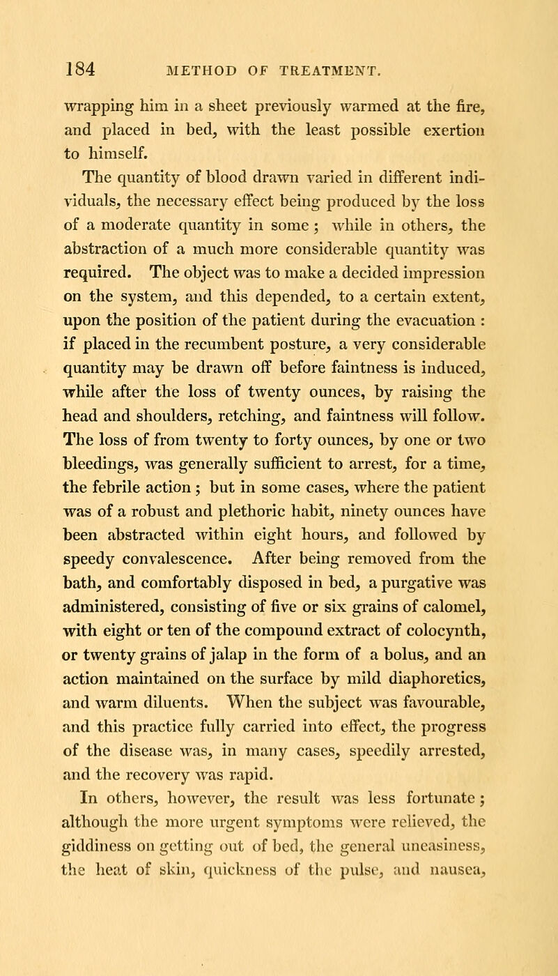 wrapping him in a sheet previously warmed at the fire, and placed in bed, with the least possible exertion to himself. The quantity of blood drawn varied in different indi- viduals, the necessary effect being produced by the loss of a moderate quantity in some ; while in others, the abstraction of a much more considerable quantity was required. The object was to make a decided impression on the system, and this depended, to a certain extent, upon the position of the patient during the evacuation : if placed in the recumbent posture, a very considerable quantity may be drawn off before faintness is induced, while after the loss of twenty ounces, by raising the head and shoulders, retching, and faintness will follow. The loss of from twenty to forty ounces, by one or two bleedings, was generally sufficient to arrest, for a time, the febrile action ; but in some cases, where the patient was of a robust and plethoric habit, ninety ounces have been abstracted within eight hours, and followed by speedy convalescence. After being removed from the bath, and comfortably disposed in bed, a purgative was administered, consisting of five or six grains of calomel, with eight or ten of the compound extract of colocynth, or twenty grains of jalap in the form of a bolus, and an action maintained on the surface by mild diaphoretics, and warm diluents. When the subject was favourable, and this practice fully carried into effect, the progress of the disease was, in many cases, speedily arrested, and the recovery was rapid. In others, however, the result was less fortunate j although the more urgent symptoms were relieved, the giddiness on getting out of bed, the general uneasiness, the heat of skin, quickness of the pulse, and nausea.