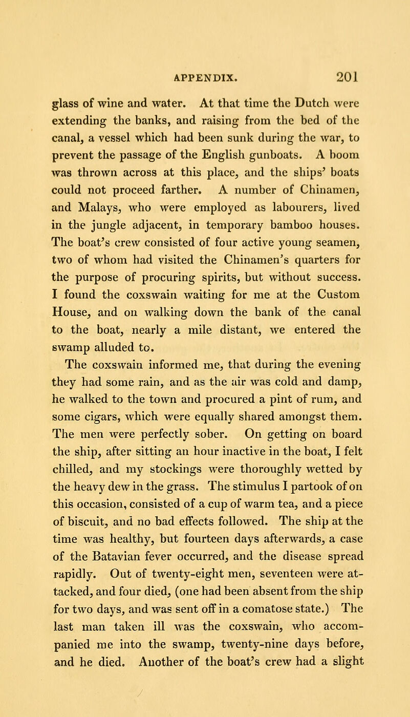 glass of wine and water. At that time the Dutch were extending the banks, and raising from the bed of the canal, a vessel which had been sunk during the war, to prevent the passage of the English gunboats. A boom was thrown across at this place, and the ships' boats could not proceed farther. A number of Chinamen, and Malays, who were employed as labourers, lived in the jungle adjacent, in temporary bamboo houses. The boat's crew consisted of four active young seamen, two of whom had visited the Chinamen's quarters for the purpose of procuring spirits, but without success. I found the coxswain waiting for me at the Custom House, and on walking down the bank of the canal to the boat, nearly a mile distant, we entered the swamp alluded to. The coxswain informed me, that during the evening they had some rain, and as the air was cold and damp, he walked to the town and procured a pint of rum, and some cigars, which were equally shared amongst them. The men were perfectly sober. On getting on board the ship, after sitting an hour inactive in the boat, I felt chilled, and my stockings were thoroughly wetted by the heavy dew in the grass. The stimulus I partook of on this occasion, consisted of a cup of warm tea, and a piece of biscuit, and no bad effects followed. The ship at the time was healthy, but fourteen days afterwards, a case of the Batavian fever occurred, and the disease spread rapidly. Out of twenty-eight men, seventeen were at- tacked, and four died, (one had been absent from the ship for two days, and was sent off in a comatose state.) The last man taken ill was the coxswain, who accom- panied me into the swamp, twenty-nine days before, and he died. Another of the boat's crew had a slight