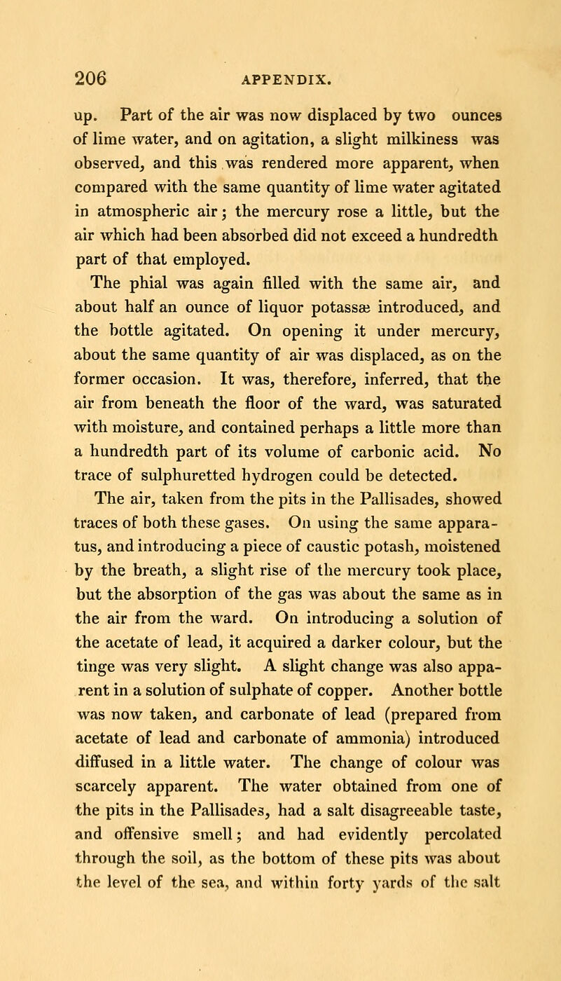 up. Part of the air was now displaced by two ounces of lime water, and on agitation, a slight milkiness was observed, and this was rendered more apparent, when compared with the same quantity of lime water agitated in atmospheric air; the mercury rose a little, but the air which had been absorbed did not exceed a hundredth part of that employed. The phial was again filled with the same air, and about half an ounce of liquor potassaj introduced, and the bottle agitated. On opening it under mercury, about the same quantity of air was displaced, as on the former occasion. It was, therefore, inferred, that the air from beneath the floor of the ward, was saturated with moisture, and contained perhaps a little more than a hundredth part of its volume of carbonic acid. No trace of sulphuretted hydrogen could be detected. The air, taken from the pits in the Pallisades, showed traces of both these gases. On using the same appara- tus, and introducing a piece of caustic potash, moistened by the breath, a slight rise of the mercury took place, but the absorption of the gas was about the same as in the air from the ward. On introducing a solution of the acetate of lead, it acquired a darker colour, but the tinge was very slight. A slight change was also appa- rent in a solution of sulphate of copper. Another bottle was now taken, and carbonate of lead (prepared from acetate of lead and carbonate of ammonia) introduced diffused in a little water. The change of colour was scarcely apparent. The water obtained from one of the pits in the Pallisades, had a salt disagreeable taste, and offensive smell; and had evidently percolated through the soil, as the bottom of these pits was about the level of the sea, and within forty yards of the salt