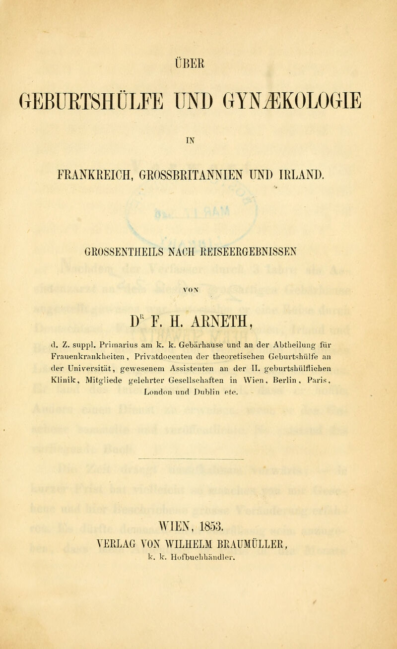 ÜBER OEBÜRTSHÜLFE UND GYNJIKOLOGIE IN FRANKREICH, GROSSBRITANNIEN UNI) IRLAND. GEOSSENTHEILS NACH REISEEEGEBNISSEN D'^ F. H. AENETH, d. Z. suppl. Pi'imarius am k. k. Gebärhause und an der Abtheilung für Frauenkrankheiten, Privatdocenten der theoretischen Geburtshülfe an der Universität, gewesenem Assistenten an der II. geburtshülflichen Klinik, Mitgliede gelehrter Gesellschaften in Wien, Berlin, Paris, London und Dublin etc. WIEN, 1853. VERLAG VON WILHELM BEAUMÜLLER, k. k. H(jfbuclihändler.