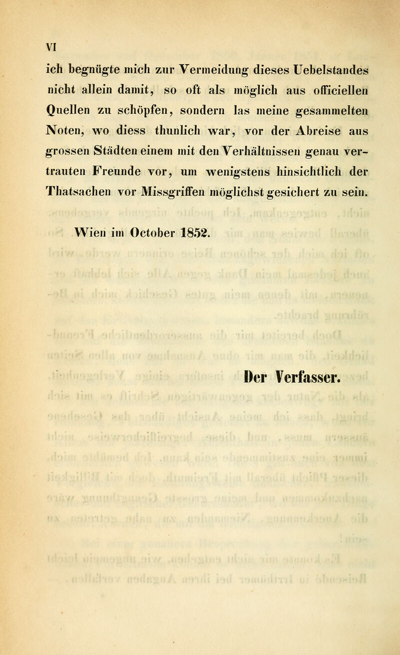 ich begnügte mich zur Vermeidung dieses Uebelstandes nicht allein damit, so oft als möglich aus officiellen Quellen zu schöpfen, sondern las meine gesammelten Noten, wo diess thunlich war, vor der Abreise aus grossen Städten einem mit den Verhältnissen genau ver- trauten Freunde vor, um wenigstens hinsichtlich der Thatsachen vor Missgriffen möglichst gesichert zu sein. Wien im October 1852. Der Verfasser.