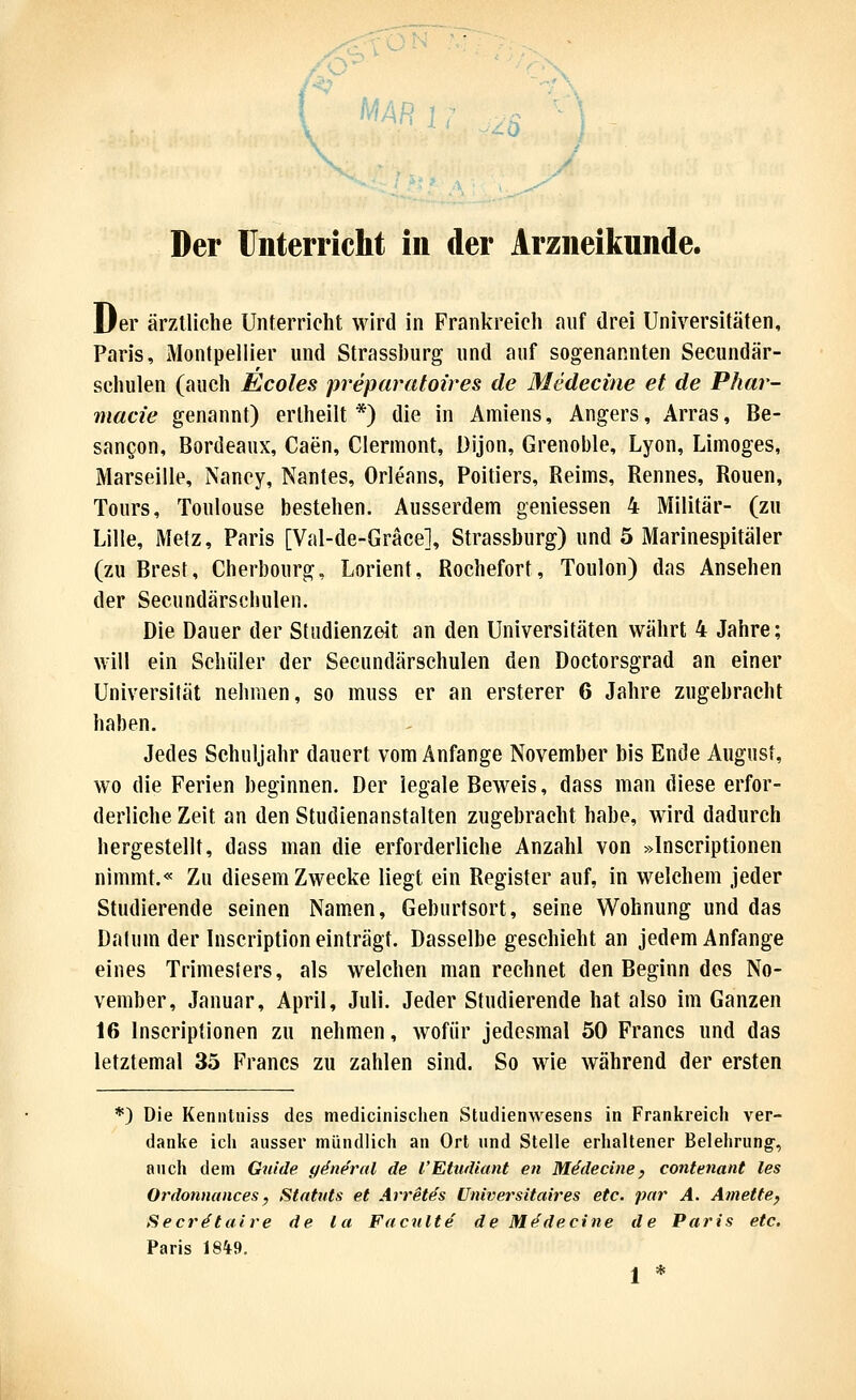 MARu ^^Q Der Unterricht in der Arzneikunde. Der ärztliche Unterricht wird in Frankreich auf drei Universitäten, Paris, Montpellier und Strassburg und auf sogenannten Secundär- sehulen (auch Ecoles preparatoires de Medecine et de Phar- macie genannt) erlheilt *) die in Ainiens, Angers, Arras, Be- sauQon, Bordeaux, Caen, Clermont, Dijon, Grenoble, Lyon, Limoges, Marseille, Nancy, Nantes, Orleans, Poitiers, Reims, Rennes, Ronen, Tours, Toulouse bestehen. Ausserdem gemessen 4 Militär- (zu Lille, Metz, Paris [Val-de-Gräce], Strassburg) und 5 Marinespitäler (zu Brest, Cherbourg, Lorient, Rochefort, Toulon) das Ansehen der Secundärschulen. Die Dauer der Studienzeit an den Universitäten währt 4 Jahre; will ein Schüler der Secundärschulen den Doctorsgrad an einer Universität nehmen, so muss er an ersterer 6 Jahre zugebracht haben. Jedes Schuljahr dauert vom Anfange November bis Ende August, wo die Ferien beginnen. Der legale Beweis, dass man diese erfor- derliche Zeit an den Studienanstalten zugebracht habe, wird dadurch hergestellt, dass man die erforderliche Anzahl von »Inscriptionen nimmt.« Zu diesem Zwecke liegt ein Register auf, in welchem jeder Studierende seinen Namen, Geburtsort, seine Wohnung und das Datum der Inscription einträgt. Dasselbe geschieht an jedem Anfange eines Trimesters, als welchen man rechnet den Beginn des No- vember, Januar, April, Juli. Jeder Studierende hat also im Ganzen 16 Inscriptionen zu nehmen, wofür jedesmal 50 Francs und das letztemal 35 Francs zu zahlen sind. So wie während der ersten *) Die Keniitniss des medicinischen Studienwesens in Franlireich ver- danlte icli ausser mündlich an Ort und Stelle erhaltener Belehrung-, auch dem Guide ydnercd de l'Etudiant en Mddecine, contenant les Ordonnances, Statuts et Arret^s ünivei'sitaires etc. par A. Amettef Secrätaire de la Faculte de Mf^decine de Paris etc. Paris 18*9. * *