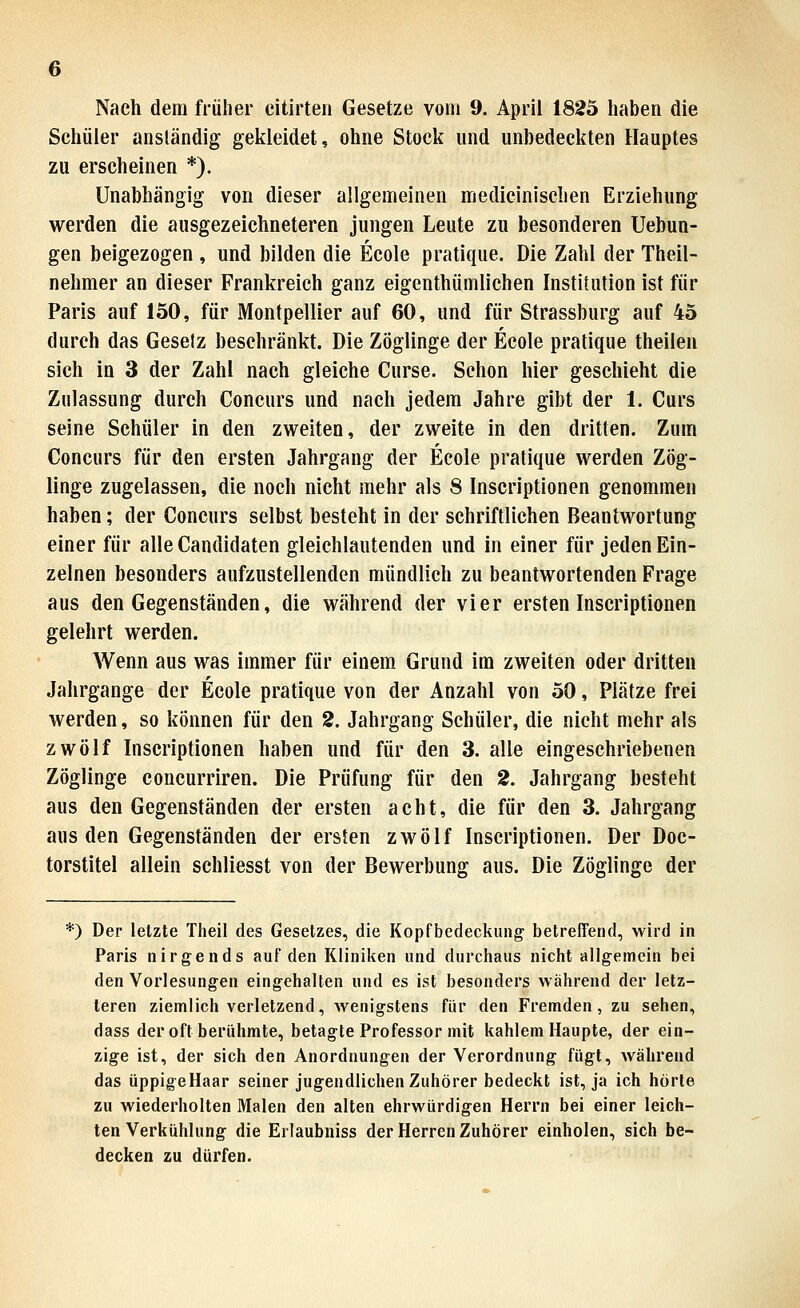 Nach dem früher citirteii Gesetze vom 9. April 1825 haben die Schüler anständig gekleidet, ohne Stock und unbedeckten Hauptes zu erscheinen *). Unabhängig von dieser allgemeinen medicinischen Erziehung werden die ausgezeichneteren jungen Leute zu besonderen Uebun- gen beigezogen , und bilden die Ecole pratique. Die Zahl der Theil- nehmer an dieser Frankreich ganz eigenthümlichen Institution ist für Paris auf 150, für Montpellier auf 60, und für Strassburg auf 45 durch das Geselz beschränkt. Die Zöglinge der Ecole pratique theilen sich in 3 der Zahl nach gleiche Curse. Schon hier geschieht die Zulassung durch Concurs und nach jedem Jahre gibt der 1. Curs seine Schüler in den zweiten, der zweite in den dritten. Zum Concurs für den ersten Jahrgang der Ecole pratique werden Zög- linge zugelassen, die noch nicht mehr als 8 Inscriptionen genommen haben; der Concurs selbst besteht in der schriftlichen Beantwortung einer für alleCandidaten gleichlautenden und in einer für jeden Ein- zelnen besonders aufzustellenden mündlich zu beantwortenden Frage aus den Gegenständen, die während der vier ersten Inscriptionen gelehrt werden. Wenn aus was immer für einem Grund im zweiten oder dritten Jahrgange der Ecole pratique von der Anzahl von 50, Plätze frei werden, so können für den 2. Jahrgang Schüler, die nicht mehr als zwölf Inscriptionen haben und für den 3. alle eingeschriebenen Zöglinge concurriren. Die Prüfung für den 2. Jahrgang besteht aus den Gegenständen der ersten acht, die für den 3. Jahrgang aus den Gegenständen der ersten zwölf Inscriptionen. Der Doc- torstitel allein schliesst von der Bewerbung aus. Die Zöglinge der *) Der letzte Theil des Gesetzes, die Kopfbedeckung betreffend, wird in Paris nirgends auf den Kliniken und durchaus nicht allgemein bei den Vorlesungen eingehalten und es ist besonders während der letz- teren ziemlich verletzend, wenigstens für den Fremden, zu sehen, dass der oft berühmte, betagte Professor mit kahlem Haupte, der ein- zige ist, der sich den Anordnungen der Verordnung fügt, während das üppigeHaar seiner jugendlichen Zuhörer bedeckt ist, ja ich hörte zu wiederholten Malen den alten ehrwürdigen Herrn bei einer leich- ten Verkühlung die Erlaubniss der Herren Zuhörer einholen, sich be- decken zu dürfen.