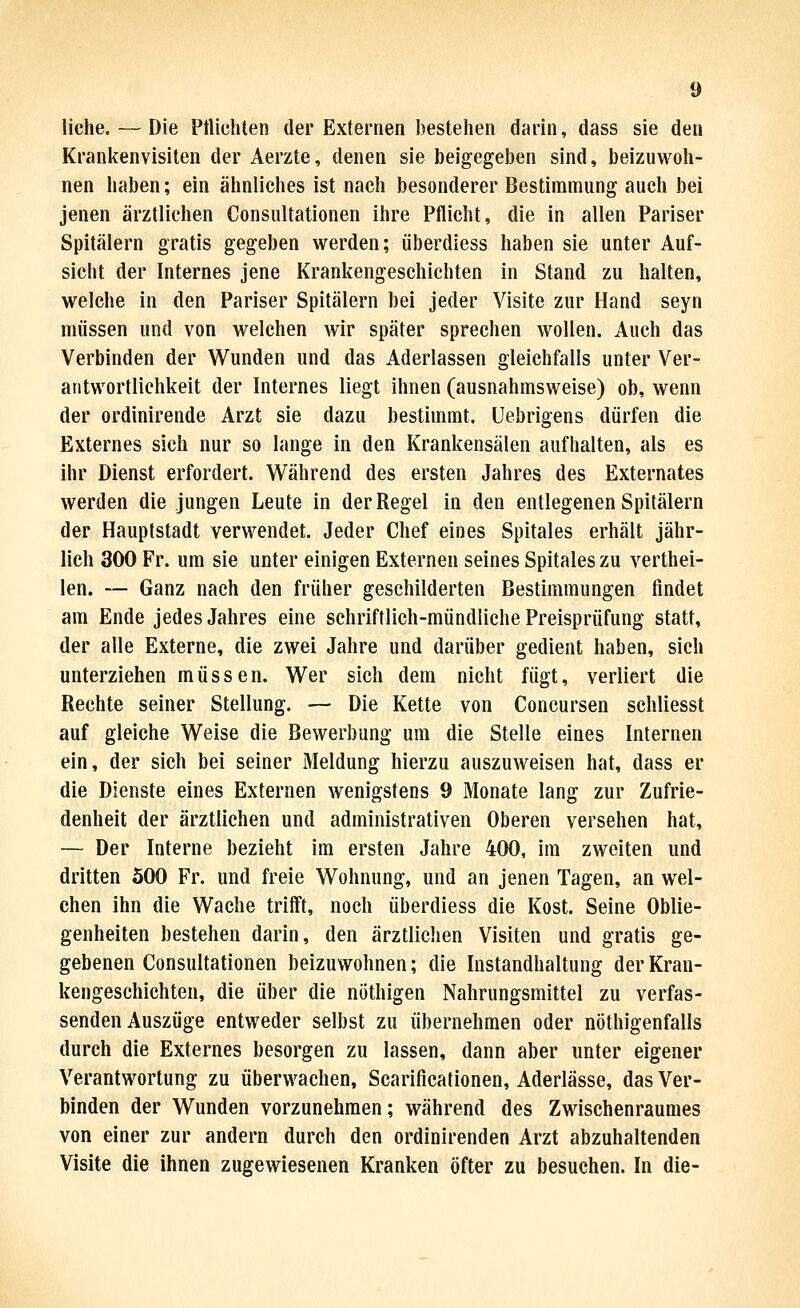 liehe. — Die Ptlichten der Externen bestehen darin, dass sie den Kranitenvisiten der Aerzte, denen sie beigegeben sind, beizuwoh- nen haben; ein ähnliches ist nach besonderer Bestimmung auch bei jenen ärztlichen Consultationen ihre Pflicht, die in allen Pariser Spitälern gratis gegeben werden; iiberdiess haben sie unter Auf- sicht der Internes jene Krankengeschichten in Stand zu halten, welche in den Pariser Spitälern bei jeder Visite zur Hand seyn müssen und von welchen wir später sprechen wollen. Auch das Verbinden der Wunden und das Aderlassen gleichfalls unter Ver- antwortlichkeit der Internes liegt ihnen (ausnahmsweise) ob, wenn der ordinirende Arzt sie dazu bestimmt, üebrigens dürfen die Externes sich nur so lange in den Krankensälen aufhalten, als es ihr Dienst erfordert. W^ährend des ersten Jahres des Externates werden die jungen Leute in der Regel in den entlegenen Spitälern der Hauptstadt verwendet. Jeder Chef eines Spitales erhält jähr- lich 300 Fr. um sie unter einigen Externen seines Spitales zu verthei- len. — Ganz nach den früher geschilderten Bestimmungen findet am Ende jedes Jahres eine schriftlich-mündliche Preisprüfung statt, der alle Externe, die zwei Jahre und darüber gedient haben, sich unterziehen müssen. Wer sich dem nicht fügt, verliert die Rechte seiner Stellung. — Die Kette von Concursen schliesst auf gleiche Weise die Bewerbung um die Stelle eines Internen ein, der sich bei seiner Meldung hierzu auszuweisen hat, dass er die Dienste eines Externen wenigstens 9 Monate lang zur Zufrie- denheit der ärztlichen und administrativen Oberen versehen hat, — Der Interne bezieht im ersten Jahre 400, im zweiten und dritten 500 Fr. und freie Wohnung, und an jenen Tagen, an wel- chen ihn die Wache trifft, noch überdiess die Kost. Seine Oblie- genheiten bestehen darin, den ärztlichen Visiten und gratis ge- gebenen Consultationen beizuwohnen; die Instandhaltung der Kran- kengeschichten, die über die nöthigen Nahrungsmittel zu verfas- senden Auszüge entweder selbst zu übernehmen oder nöthigenfalls durch die Externes besorgen zu lassen, dann aber unter eigener Verantwortung zu überwachen, Scarificationen, Aderlässe, das Ver- binden der Wunden vorzunehmen; während des Zwischenraumes von einer zur andern durch den ordinirenden Arzt abzuhaltenden Visite die ihnen zugewiesenen Kranken öfter zu besuchen. In die-