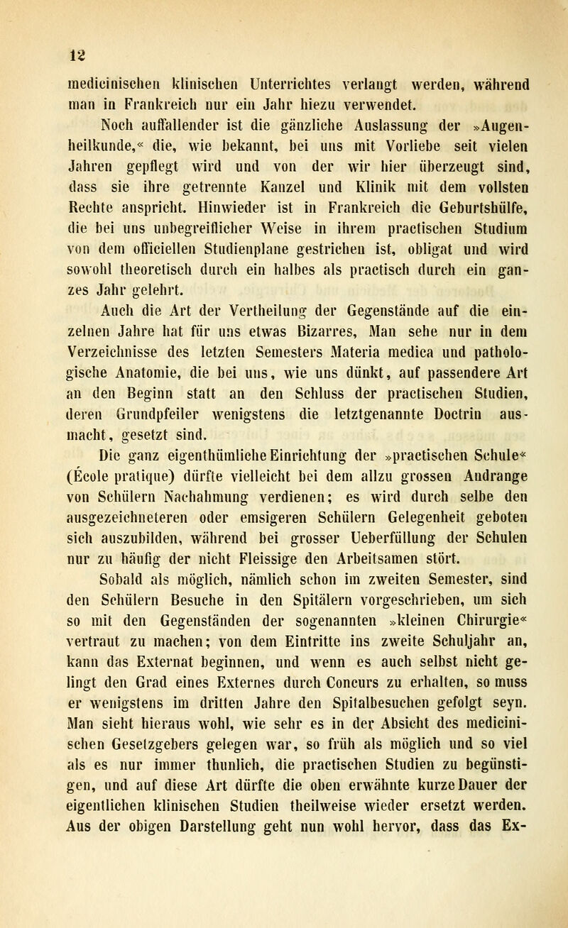 medicinischeii klinischen Unterrichtes verlangt werden, während man in Frankreich nur ein Jahr hiezu verwendet. Noch auffallender ist die gänzliche Auslassung der »Augen- heilkunde,« die, wie bekannt, bei uns mit Vorliebe seit vielen Jahren gepflegt wird und von der wir hier überzeugt sind, dass sie ihre getrennte Kanzel und Klinik mit dem vollsten Rechte anspricht. Hinwieder ist in Frankreich die Geburtshülfe, die bei uns unbegreiflicher Weise in ihrem practischen Studium von dem oftlciellen Studienplane gestrichen ist, obligat und wird sowohl theoretisch durch ein halbes als practisch durch ein gan- zes Jahr gelehrt. Auch die Art der Vertheilung der Gegenstände auf die ein- zelnen Jahre hat für uns etwas Bizarres, Man sehe nur in dem Verzeichnisse des letzten Semesters Materia medica und patholo- gische Anatomie, die bei uns, wie uns dünkt, auf passendere Art an den Beginn statt an den Schluss der practischen Studien, deren Grundpfeiler wenigstens die letztgenannte Doctrin aus- macht, gesetzt sind. Die ganz eigenthümliche Einrichtung der »practischen Schule« (Ecole pratique) dürfte vielleicht bei dem allzu grossen Andränge von Schülern Nachahmung verdienen; es wird durch selbe den ausgezeichneteren oder emsigeren Schülern Gelegenheit geboten sich auszubilden, während bei grosser UeberfüUung der Schulen nur zu häufig der nicht Fleissige den Arbeitsamen stört. Sobald als möglich, nämlich schon im zweiten Semester, sind den Schülern Besuche in den Spitälern vorgeschrieben, um sich so mit den Gegenständen der sogenannten »kleinen Chirurgie« vertraut zu machen; von dem Eintritte ins zweite Schuljahr an, kann das Externat beginnen, und wenn es auch selbst nicht ge- lingt den Grad eines Externes durch Concurs zu erhalten, so muss er wenigstens im dritten Jahre den Spitalbesuchen gefolgt seyn. Man sieht hieraus wohl, wie sehr es in der Absicht des medicini- schen Gesetzgebers gelegen war, so früh als möglich und so viel als es nur immer thunlich, die practischen Studien zu begünsti- gen, und auf diese Art dürfte die oben erwähnte kurze Dauer der eigentlichen klinischen Studien theilweise wieder ersetzt werden. Aus der obigen Darstellung geht nun wohl hervor, dass das Ex-