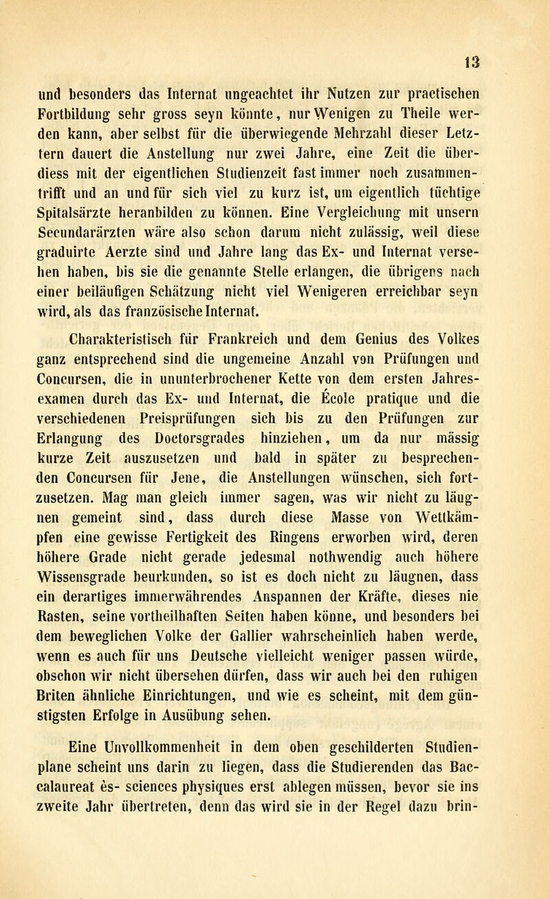 und besonders das Internat ungeachtet ihr Nutzen zur praetischen Fortbildung sehr gross seyn liönnte, nur Wenigen zu Theile wer- den kann, aber selbst für die überwiegende Mehrzahl dieser Letz- tern dauert die Anstellung nur zwei Jahre, eine Zeit die über- diess mit der eigentlichen Studienzeit fast immer noch zusabamen- trifft und an und für sich viel zu kurz ist, um eigentlich tüchtige Spitalsärzte heranbilden zu können. Eine Vergleichung mit unsern Secundarärzten wäre also schon darum nicht zulässig, weil diese graduirte Aerzte sind und Jahre lang das Ex- und Internat verse- hen haben, bis sie die genannte Stelle erlangen, die übrigens nach einer beiläufigen Schätzung nicht viel Wenigeren erreichbar seyn wird, als das französische Internat. Charakteristisch für Frankreich und dem Genius des Volkes ganz entsprechend sind die ungemeine Anzahl von Prüfungen und Concursen, die in ununterbrochener Kette von dem ersten Jahres- examen durch das Ex- und Internat, die Ecole pratique und die verschiedenen Preisprüfungen sich bis zu den Prüfungen zur Erlangung des Doctorsgrades hinziehen, um da nur massig kurze Zeit auszusetzen und bald in später zu besprechen- den Concursen für Jene, die Anstellungen wünschen, sich fort- zusetzen. Mag man gleich immer sagen, was wir nicht zu läug- nen gemeint sind, dass durch diese Masse von Wettkäm- pfen eine gewisse Fertigkeit des Ringens erworben wird, deren höhere Grade nicht gerade jedesmal nothwendig auch höhere Wissensgrade beurkunden, so ist es doch nicht zu läugnen, dass ein derartiges immerwährendes Anspannen der Kräfte, dieses nie Rasten, seine vortheilhaften Seiten haben könne, und besonders bei dem beweglichen Volke der Gallier wahrscheinlich haben werde, wenn es auch für uns Deutsche vielleicht weniger passen würde, obschon wir nicht übersehen dürfen, dass wir auch bei den ruhigen Briten ähnliche Einrichtungen, und wie es scheint, mit dem gün- stigsten Erfolge in Ausübung sehen. Eine Unvollkommenheit in dem oben geschilderten Studien- plane scheint uns darin zu liegen, dass die Studierenden das Bac- calaureat es- sciences physiques erst ablegen müssen, bevor sie ins zweite Jahr übertreten, denn das wird sie in der Regel dazu brin-