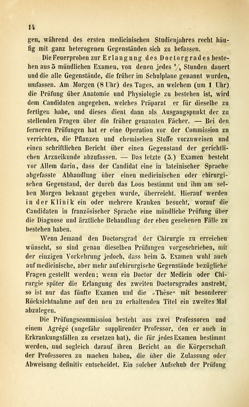 gen, während des ersten medicinisehen Studienjahres recht häu- fig mit ganz heterogenen Gegenständen sich zu befassen. Die Feuerproben zur Erlangung des Doctorgrades beste- hen aus 5 mündlichen Examen, von denen jedes Vi Stunden dauert und die alle Gegenstände, die früher im Schulplane genannt wurden, umfassen. Am Morgen (8 Uhr) des Tages, an welchem (um 1 Uhr) die Prüfung über Anatomie und Physiologie zu bestehen ist, wird dem Candidaten angegeben, welches Präparat er für dieselbe zu fertigen habe, und dieses dient dann als Ausgangspunkt der zu stellenden Fragen über die früher genannten Fächer. — Bei den ferneren Prüfungen hat er eine Operation vor der Commission zu verrichten, die Pflanzen und chemischen Stoffe vorzuweisen und einen schriftliehen Bericht über einen Gegenstand der gerichtli- chen Arzneikunde abzufassen. — Das letzte (5.) Examen besteht vor Allem darin, dass der Candidat eine in lateinischer Sprache abgefasste Abhandlung über einen medicinisehen oder chirurgi- schen Gegenstand, der durch das Loos bestimmt und ihm am sel- ben Morgen bekannt gegeben wurde, überreicht. Hierauf werden in der Klinik ein oder mehrere Kranken besucht, worauf die Candidaten in französischer Sprache eine mündliche Prüfung über die Diagnose und ärztliche Behandlung der eben gesehenen Fälle zu bestehen haben. Wenn Jemand den Doctorsgrad der Chirurgie zu erreicheu wünscht, so sind genau dieselben Prüfungen vorgeschrieben, mit der einzigen Vorkehrung jedoch, dass beim 5. Examen wohl auch auf medicinische, aber mehr auf chirurgische Gegenstände bezügliche Fragen gestellt werden; wenn ein Doclor der Medicin oder Chi- rurgie später die Erlangung des zweiten Doctorsgrades anstrebt, so ist nur das fünfte Examen und die »These« mit besonderer Rücksichtnahme auf den neu zu erhaltenden Titel ein zweites Mal abzulegen. Die Prüfungscommission besteht aus zwei Professoren und einem Agrege (ungefähr supplirender Professor, den er auch in Erkrankungsfällen zu ersetzen hat), die für jedes Examen bestimmt werden, und sogleich darauf ihren Bericht an die Körperschaft der Professoren zu machen haben, die über die Zulassung oder Abweisung definitiv entscheidet. Ein solcher Aufschub der Prüfung