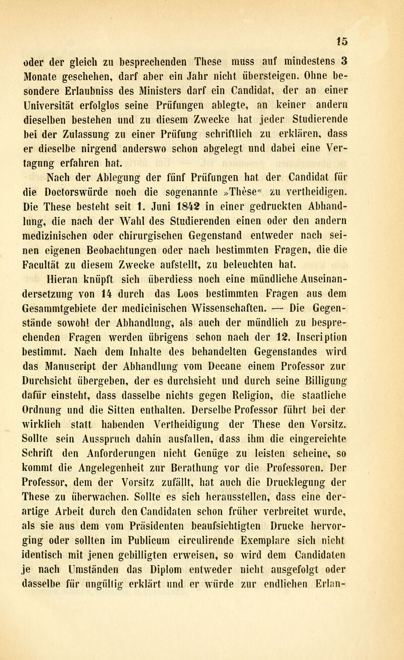 öder der gleich zu besprechenden These miiss auf mindestens 3 Monate geschehen, darf aber ein Jahr nicht iil)ersteigen. Ohne be- sondere Erlaubniss des Ministers darf ein Candida!, der an einer Universität erfolglos seine Prüfungen ablegte, an keiner andern dieselben bestehen und zu diesem Zwecke hat jeder Studierende bei der Zulassung zu einer Prüfung schriftlich zu erklären, dass er dieselbe nirgend anderswo schon abgelegt und dabei eine Ver- tagung erfahren hat. Nach der Ablegung der fünf Prüfungen hat der Candidat für die Doctorswürde noch die sogenannte »These« zu vertheidigen. Die These besteht seit 1. Juni 1842 in einer gedruckten Abhand- lung, die nach der Wahl des Studierenden einen oder den andern medizinischen oder chirurgischen Gegenstand entweder nach sei- nen eigenen Beobachtungen oder nach bestimmten Fragen, die die Facultät zu diesem Zwecke aufstellt, zu beleuchten hat. Hieran knüpft sich überdiess noch eine mündliche Auseinan- dersetzung von 14 durch das Loos bestimmten Fragen aus dem Gesammtgebiete der medicinischen Wissenschaften. — Die Gegen- stände sowohl der Abhandlung, als auch der mündlich zu bespre- chenden Fragen werden übrigens schon nach der 12. Inscription bestimmt. Nach dem Inhalte des behandelten Gegenstandes wird das Manuscript der Abhandlung vom Decane einem Professor zur Durchsicht übergeben, der es durchsieht und durch seine Billigung dafür einsteht, dass dasselbe nichts gegen Religion, die staatliche Ordnung und die Sitten enthalten. Derselbe Professor führt bei der wirklich statt habenden Vertheidigung der These den Vorsitz. Sollte sein Ausspruch dahin ausfallen, dass ihm die eingereichte Schrift den Anforderungen nicht Genüge zu leisten scheine, so kommt die Angelegenheit zur Berathung vor die Professoren. Der Professor, dem der Vorsitz zufällt, hat auch die Drucklegung der These zu überwachen. Sollte es sich herausstellen, dass eine der- artige Arbeit durch den Candidaten schon früher verbreitet wurde, als sie aus dem vom Präsidenten beaufsichtigten Drucke hervor- ging oder sollten im Publicum circulirende Exemplare sich nicht identisch mit jenen gebilligten erweisen, so wird dem Candidaten je nach Umständen das Diplom entweder nicht ausgefolgt oder dasselbe für ungüllig erklärt und er würde zur endlichen Erlan-