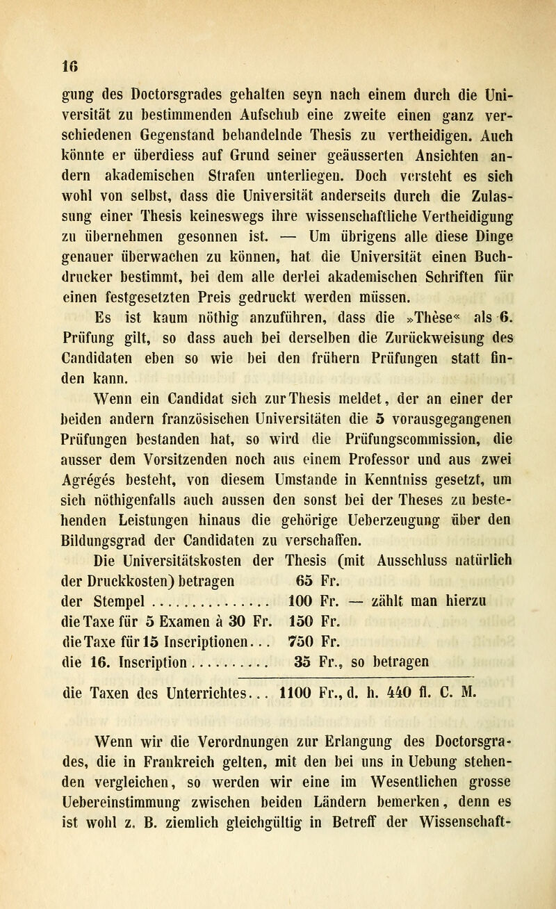 gmg des Doctorsgrades gehalten seyn nach einem durch die Uni- versität zu bestimmenden Aufschub eine zweite einen ganz ver- schiedenen Gegenstand behandelnde Thesis zu vertheidigen. Auch könnte er überdiess auf Grund seiner geäusserten Ansichten an- dern akademischen Strafen unterliegen. Doch vcn-steht es sich wohl von selbst, dass die Universität anderseits durch die Zulas- sung einer Thesis keineswegs ihre wissenschaftliche Vertheidigung zu übernehmen gesonnen ist. — Um übrigens alle diese Dinge genauer überwachen zu können, hat die Universität einen Buch- drucker bestimmt, bei dem alle derlei akademischen Schriften für einen festgesetzten Preis gedruckt werden müssen. Es ist kaum nöthig anzuführen, dass die »These« als 6. Prüfung gilt, so dass auch bei derselben die Zurückweisung des Candidaten eben so wie bei den frühern Prüfungen statt fin- den kann. Wenn ein Candida! sich zur Thesis meldet, der an einer der beiden andern französischen Universitäten die 5 vorausgegangenen Prüfungen bestanden hat, so wird die Prüfungscommission, die ausser dem Vorsitzenden noch aus einem Professor und aus zwei Agreges besteht, von diesem Umstände in Kenntniss gesetzt, um sieh nöthigenfalls auch aussen den sonst bei der Theses zu beste- henden Leistungen hinaus die gehörige Ueberzeugung über den Bildungsgrad der Candidaten zu verschaffen. Die Universitätskosten der Thesis (mit Ausschluss natürlich der Druckkosten) betragen 65 Fr. der Stempel 100 Fr. — zählt man hierzu die Taxe für 5 Examen ä 30 Fr. 150 Fr. die Taxe für 15 Inscriptionen... 750 Fr. die 16. Inscription 35 Fr., so betragen die Taxen des Unterrichtes... 1100 Fr., d. h. 440 fl. C. M. Wenn wir die Verordnungen zur Erlangung des Doctorsgra- des, die in Frankreich gelten, mit den bei uns in Uebung stehen- den vergleichen, so werden wir eine im Wesentlichen grosse Uebereinstimmung zwischen beiden Ländern bemerken, denn es ist wohl z. B. ziemlich gleichgültig in Betreff der Wissenschaft-