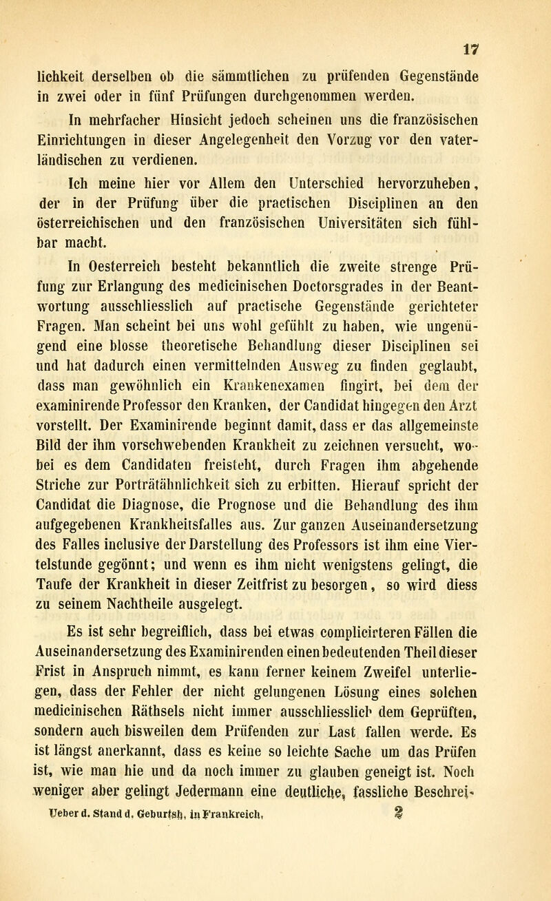 lichkeit derselben ob die sämmtlichea zu prüfenden Gegenstände in zwei oder in fünf Prüfungen durchgenommen werden. In mehrfacher Hinsicht jedoch scheinen uns die französischen Einrichtungen in dieser Angelegenheit den Vorzug vor den vater- ländischen zu verdienen. Ich meine hier vor Allem den Unterschied hervorzuheben, der in der Prüfung über die practischen Disciplinen an den österreichischen und den französischen Universitäten sich fühl- bar macht. In Oesterreich besteht bekanntlich die zweite strenge Prü- fung zur Erlangung des medicinischen Doctorsgrades in der Beant- wortung ausschliesslich auf practische Gegenstände gerichteter Fragen. Man scheint bei uns wohl gefühlt zu haben, wie ungenü- gend eine blosse theoretische Behandlung dieser Disciplinen sei und hat dadurch einen vermittelnden Ausweg zu finden geglaubt, dass man gewöhnlich ein Krankenexamen fingirt, bei dem der examinirende Professor den Kranken, der Candidat hingegen den Arzt vorstellt. Der Examinirende beginnt damit, dass er das allgemeinste Bild der ihm vorschwebenden Krankheit zu zeichnen versucht, wo- bei es dem Candidaten freisteht, durch Fragen ihm abgehende Striche zur Porträtähnlichkeit sich zu erbitten. Hierauf spricht der Candidat die Diagnose, die Prognose und die Behandlung des ihm aufgegebenen Krankheitsfalles aus. Zur ganzen Auseinandersetzung des Falles inclusive der Darstellung des Professors ist ihm eine Vier- telstunde gegönnt; und wenn es ihm nicht wenigstens gelingt, die Taufe der Krankheit in dieser Zeitfrist zu besorgen, so wird diess zu seinem Nachtheile ausgelegt. Es ist sehr begreiflich, dass bei etwas complicirteren Fällen die Auseinandersetzung des Exarainirenden einen bedeutenden Theil dieser Frist in Anspruch nimmt, es kann ferner keinem Zweifel unterlie- gen, dass der Fehler der nicht gelungenen Lösung eines solchen medicinischen Räthsels nicht immer ausschliesslich dem Geprüften, sondern auch bisweilen dem Prüfenden zur Last fallen werde. Es ist längst anerkannt, dass es keine so leichte Sache um das Prüfen ist, wie man hie und da noch immer zu glauben geneigt ist. Noch weniger aber gelingt Jedermann eine deutliclie, fassliehe Beschreib lieber d. Stand d, Geburtsl), in J'rankreich, ^