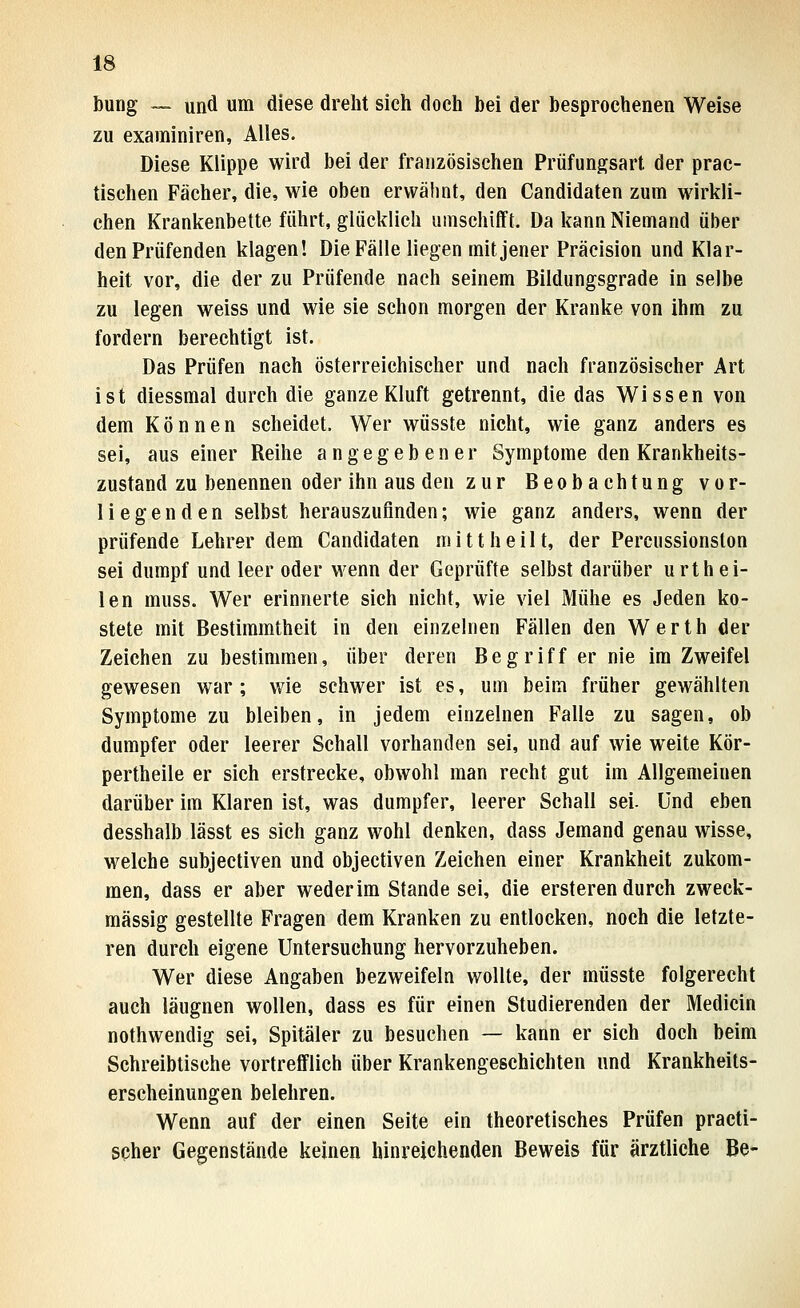 bung — und um diese dreht sieh doch bei der besprochenen Weise zu exaininiren. Alles. Diese Klippe wird bei der französischen Priifungsart der prac- tischen Fächer, die, wie oben erwähnt, den Candidaten zum wirkli- chen Krankenbette führt, glücklich umschifft. Da kann Niemand über den Prüfenden klagen! Die Fälle liegen mit jener Präcision und Klar- heit vor, die der zu Prüfende nach seinem Bildungsgrade in selbe zu legen weiss und wie sie schon morgen der Kranke von ihm zu fordern berechtigt ist. Das Prüfen nach österreichischer und nach französischer Art ist diessmal durch die ganze Kluft getrennt, die das Wissen von dem Können scheidet. Wer wüsste nicht, wie ganz anders es sei, aus einer Reihe angegebener Symptome den Krankheits- zustand zu benennen oder ihn aus den zur Beobachtung vor- liegenden selbst herauszufinden; wie ganz anders, wenn der prüfende Lehrer dem Candidaten mittheilt, der Percussionston sei dumpf und leer oder wenn der Geprüfte selbst darüber urthei- len muss. Wer erinnerte sich nicht, wie viel Mühe es Jeden ko- stete mit Bestimmtheit in den einzelnen Fällen den Werth der Zeichen zu bestimmen, über deren Begriff er nie im Zweifel gewesen war; wie schwer ist es, um beim früher gewählten Symptome zu bleiben, in jedem einzelnen Falls zu sagen, ob dumpfer oder leerer Schall vorhanden sei, und auf wie weite Kör- pertheile er sich erstrecke, obwohl man recht gut im Allgemeinen darüber im Klaren ist, was dumpfer, leerer Schall sei. und eben desshalb lässt es sich ganz wohl denken, dass Jemand genau wisse, welche subjectiven und objectiven Zeichen einer Krankheit zukom- men, dass er aber weder im Stande sei, die ersteren durch zweck- mässig gestellte Fragen dem Kranken zu entlocken, noch die letzte- ren durch eigene Untersuchung hervorzuheben. Wer diese Angaben bezweifeln wollte, der müsste folgerecht auch läugnen wollen, dass es für einen Studierenden der Medicin nothwendig sei, Spitäler zu besuchen — kann er sich doch beim Schreibtische vortrefflich über Krankengeschichten und Krankheits- erscheinungen belehren. Wenn auf der einen Seite ein theoretisches Prüfen practi- spher Gegenstände keinen hinreichenden Beweis für ärztliche Be-