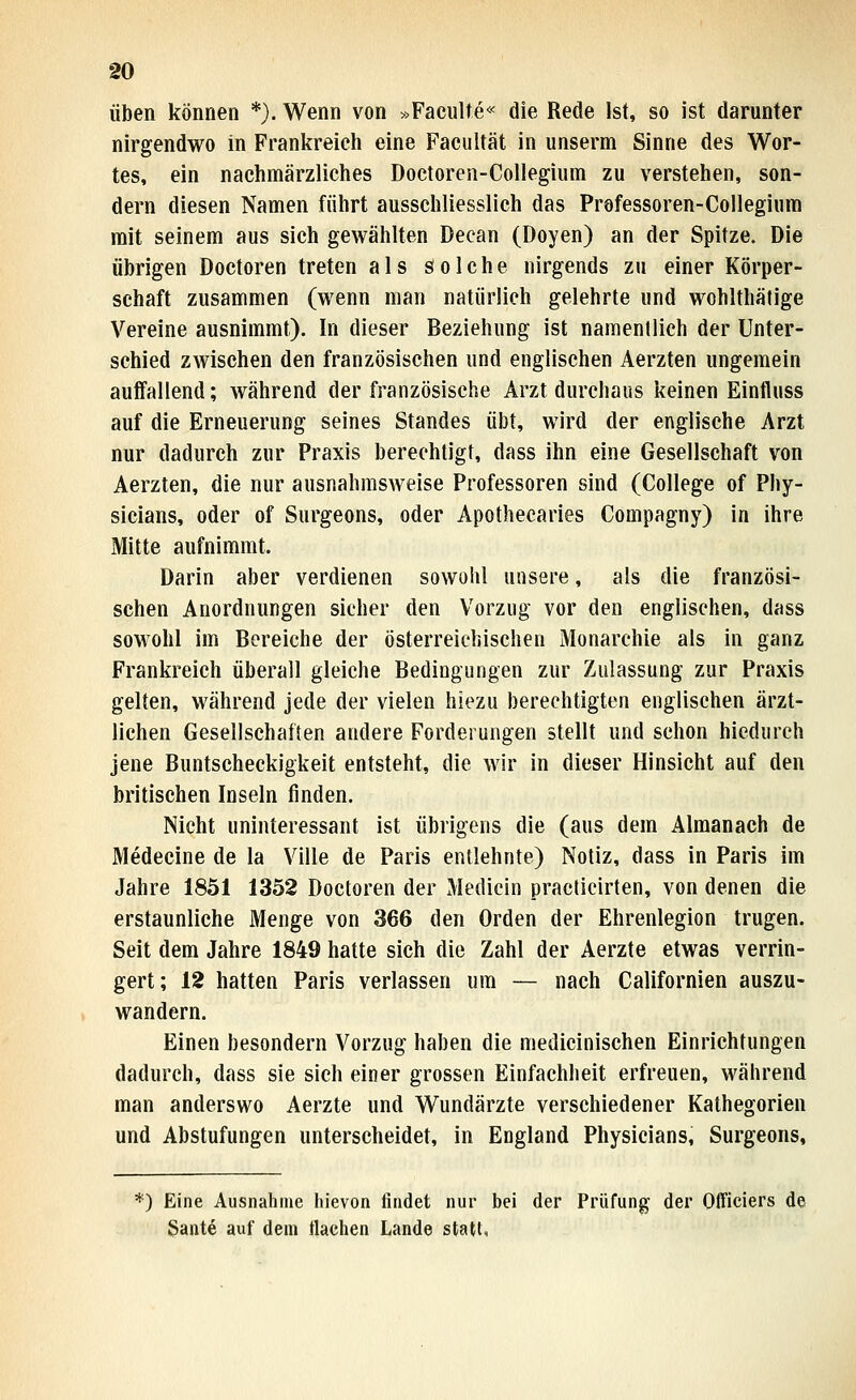 üben können *). Wenn von »Faculte« die Rede Ist, so ist darunter nirgendwo in Frankreich eine Facultät in unserm Sinne des Wor- tes, ein nachmärzlielies Doetoren-Collegium zu verstehen, son- dern diesen Namen führt ausschliesslich das Professoren-Collegiiina mit seinem aus sich gewählten Decan (Doyen) an der Spitze. Die übrigen Doctoren treten als Solche nirgends zu einer Körper- schaft zusammen (wenn man natürlich gelehrte und wohlthätige Vereine ausnimmt). In dieser Beziehung ist namentlich der Unter- schied zwischen den französischen und englischen Aerzten ungemein auffallend; während der französische Arzt durchaus keinen Einfluss auf die Erneuerung seines Standes übt, wird der englische Arzt nur dadurch zur Praxis berechtigt, dass ihn eine Gesellschaft von Aerzten, die nur ausnahmsweise Professoren sind (College of Phy- sicians, oder of Surgeons, oder Apothecaries Compagny) in ihre Mitte aufnimmt. Darin aber verdienen sowohl unsere, als die französi- schen Anordnungen sicher den Vorzug vor den englischen, dass sowohl im Bereiche der österreichischen Monarchie als in ganz Frankreich überall gleiche Bedingungen zur Zulassung zur Praxis gelten, während jede der vielen hiezu berechtigten englischen ärzt- lichen Gesellschaften andere Forderungen stellt und schon hiedurch jene Buntscheckigkeit entsteht, die wir in dieser Hinsicht auf den britischen Inseln finden. Nicht uninteressant ist übrigens die (aus dem Almanach de Medecine de la Ville de Paris entlehnte) Notiz, dass in Paris im Jahre 1851 1352 Doctoren der Medicin practicirten, von denen die erstaunliche Menge von 366 den Orden der Ehrenlegion trugen. Seit dem Jahre 1849 hatte sich die Zahl der Aerzte etwas verrin- gert; 12 hatten Paris verlassen um — nach Californien auszu- wandern. Einen besondern Vorzug haben die medicinischen Einrichtungen dadurch, dass sie sieh einer grossen Einfachheit erfreuen, während man anderswo Aerzte und Wundärzte verschiedener Kathegorien und Abstufungen unterscheidet, in England Physicians, Surgeons, *) Eine Ausnahme hievon findet nur bei der Prüfung der Olficiers de Sante auf dem flachen Lande statt.