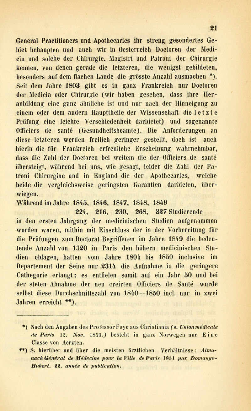General Praetitioners und Apothecaries ihr streng gesondertes Ge- biet behaupten und auch wir in Oesterreich Doctoren der Medi- eiii und solche der Chirurgie, Magislri und Patroni der Chirurgie kennen, von denen gerade die letzteren, die wenigst gebildeten, besonders auf dem flachen Lande die grösste Anzahl ausmachen *). Seit dem Jahre 1803 gibt es in ganz Frankreich nur Doctoren der Medicin oder Chirurgie (wir haben gesehen, dass ihre Her- anbildung eine ganz ähnliche ist und nur nach der Hinneigung zu einem oder dem andern Haupttheile der Wissenschaft die letzte Prüfung eine leichte Verschiedenheit darbietet) und sogenannte Officiers de sante (Gesundheitsbeamte). Die Anforderungen an diese letzteren werden freilich geringer gestellt, doch ist auch hierin die für Frankreich erfreuliche Erscheinung wahrnehmbar, dass die Zahl der Doctoren bei Aveitem die der Officiers de sante übersteigt, während bei uns, wie gesagt, leider die Zahl der Pa- troni Chirurgiae und in England die der Apothecaries, welche beide die vergleichsweise geringsten Garantien darbieten, über- wiegen. Während im Jahre 1845, 1846, 1847, 18i8, 1849 224, 216, 230, 268, 337 Studierende in den ersten Jahrgang der medicinisehen Studien aufgenommen worden waren, mithin mit Einschluss der in der Vorbereitung für die Prüfungen zum Doctorat Begriffenen im Jahre 1849 die bedeu- tende Anzahl von 1320 in Paris den höhern medicinisehen Stu- dien oblagen, hatten vom Jahre 180i bis 1850 inclusive im Departement der Seine nur 2314 die Aufnahme in die geringere Cathegorie erlangt; es entfielen somit auf ein Jahr 50 und bei der Stelen Abnahme der neu creirten Officiers de Sante wurde selbst diese Durchschnittszahl von 1840—1850 incl. nur in zwei Jahren erreicht **). *) Nach den Angaben des Professor Faye aus Cliristiania (s. Unionmddicate de Paris 12. Nov. 1850.J bestellt in ganz Norwegen nur Eine Classe von Aerzten. **) S. hierüber und über die meisten ärztlichen Verhältnisse: Alrna- nachGän^ral de Mddecine pour laVille de Paris 1851 par Domange- Uubert. 88. annde de publication.