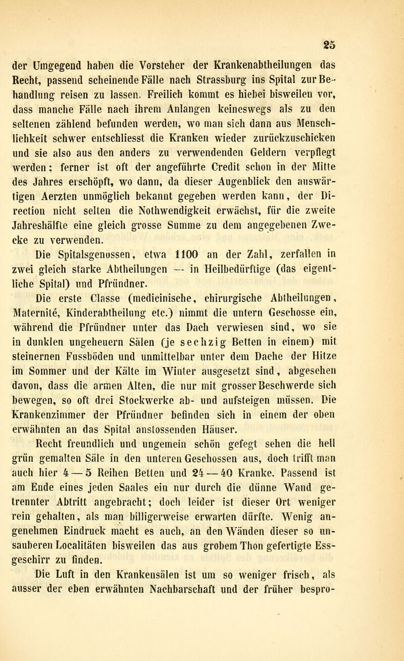 der Umgegend haben die Vorsteher der Krankenabtheilungen das Recht, passend scheinende Fälle nach Strassburg ins Spital zur Be- handlung reisen zu lassen. Freilich kommt es hiebei bisweilen vor, dass manche Fälle nach ihrem Anlangen keineswegs als zu den seltenen zählend befunden werden, wo man sich dann aus Mensch- lichkeit schwer entschliesst die Kranken wieder zurückzuschicken und sie also aus den anders zu verwendenden Geldern verpflegt werden; ferner ist oft der angeführte Credit schon in der Mitte des Jahres erschöpft, wo dann, da dieser Augenblick den auswär- tigen Aerzten unmöglich bekannt gegeben werden kann, der Di- rection nicht selten die Nothwendigkeit erwächst, für die zweite Jahreshälfte eine gleich grosse Summe zu dem angegebenen Zwe- cke zu verwenden. Die Spitalsgenussen, etwa 1100 an der Zahl, zerfallen in zwei gleich starke Abtheilungen — in Heilbedürftige (das eigent- liche Spital) und Pfründner. Die erste Classe (medicinische, chirurgische Abtheilungen, Maternite, Kinderabtheilung etc.) nimmt die untern Geschosse ein, während die Pfründner unter das Dach verwiesen sind, wo sie in dunklen Ungeheuern Sälen Qe sechzig Betten in einem) mit steinernen Fussböden und unmittelbar unter dem Dache der Hitze im Sommer und der Kälte im Winter ausgesetzt sind, abgesehen davon, dass die armen Alten, die nur mit grosser Beschwerde sich bewegen, so oft drei Stockwerke ab- und aufsteigen müssen. Die Krankenzimmer der Pfründner befinden sich in einem der oben erwähnten an das Spital anstossenden Häuser. Recht freundlich und ungemein schön gefegt sehen die hell grün gemalten Säle in den unteren Geschossen aus, doch trifft man auch hier 4 — 5 Reihen Betten und 24 — 40 Kranke. Passend ist am Ende eines jeden Saales ein nur durch die dünne Wand ge- trennter Abtritt angebracht; doch leider ist dieser Ort weniger rein gehalten, als man billigerweise erwarten dürfte. Wenig an- genehmen Eindruck macht es auch, an den Wänden dieser so un- sauberen Localitäten bisweilen das aus grobem Thon gefertigte Ess- geschirr zu finden. Die Luft in den Krankensälen ist um so weniger frisch, als ausser der eben erwähnten Nachbarschaft und der früher bespro-