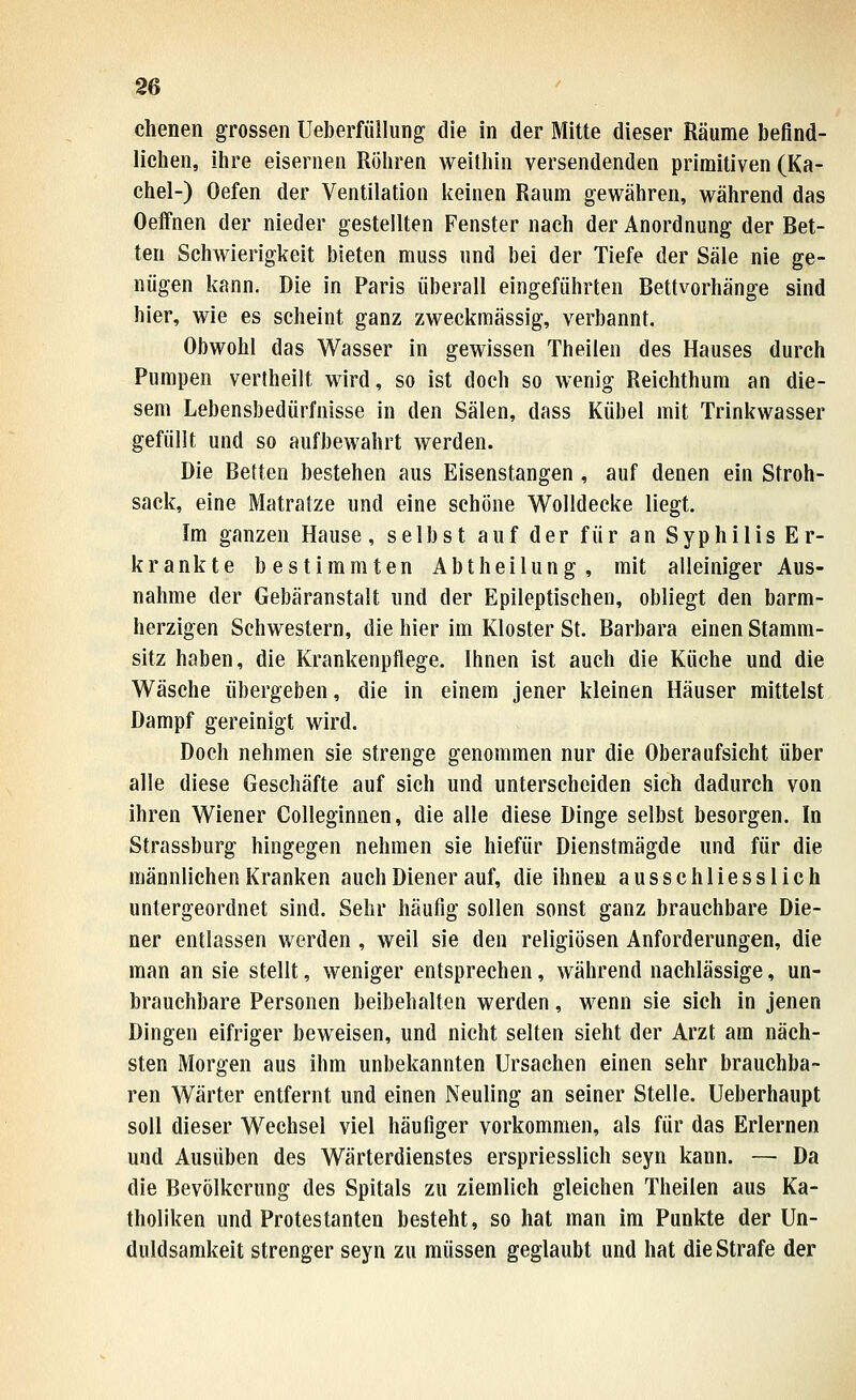 ebenen grossen Ueberfüllung die in der Mitte dieser Räume befind- lichen, ihre eisernen Röhren weithin versendenden primitiven (Ka- chel-) Oefen der Ventilation keinen Raum gewähren, während das Oeifnen der nieder gestellten Fenster nach der Anordnung der Bet- ten Schwierigkeit bieten muss und bei der Tiefe der Säle nie ge- nügen kann. Die in Paris überall eingeführten Bettvorhänge sind hier, wie es scheint ganz zweckmässig, verbannt. Obwohl das Wasser in gewissen Theilen des Hauses durch Pumpen vertheilt wird, so ist doch so wenig Reichthum an die- sem Lebensbedürfnisse in den Sälen, dass Kübel mit Trinkwasser gefüllt und so aufbewahrt werden. Die Betten bestehen aus Eisenstangen, auf denen ein Stroh- sack, eine Matratze und eine schöne Wolldecke liegt. Im ganzen Hause, selbst auf der für an Syphilis Er- krankte bestimmten Abtheilung, mit alleiniger Aus- nahme der Gebäranstalt und der Epileptischen, obliegt den barm- herzigen Schwestern, die hier im Kloster St. Barbara einen Stamm- sitz haben, die Krankenpflege. Ihnen ist auch die Küche und die Wäsche übergeben, die in einem jener kleinen Häuser mittelst Dampf gereinigt wird. Doch nehmen sie strenge genommen nur die Oberaufsicht über alle diese Geschäfte auf sich und unterscheiden sich dadurch von ihren Wiener Colleginnen, die alle diese Dinge selbst besorgen. In Strassburg hingegen nehmen sie hiefür Dienstmägde und für die männlichen Kranken auch Diener auf, die ihnen ausschliesslich untergeordnet sind. Sehr häufig sollen sonst ganz brauchbare Die- ner entlassen werden , weil sie den religiösen Anforderungen, die man an sie stellt, weniger entsprechen, während nachlässige, un- brauchbare Personen beibehalten werden, wenn sie sich in jenen Dingen eifriger beweisen, und nicht selten sieht der Arzt am näch- sten Morgen aus ihm unbekannten Ursachen einen sehr brauchba- ren Wärter entfernt und einen Neuling an seiner Stelle. Ueberhaupt soll dieser Wechsel viel häufiger vorkommen, als für das Erlernen und Ausüben des Wärterdienstes erspriesslich seyn kann. — Da die Bevölkerung des Spitals zu ziemlich gleichen Theilen aus Ka- tholiken und Protestanten besteht, so hat man im Punkte der Un- duldsamkeit strenger seyn zu müssen geglaubt und hat die Strafe der