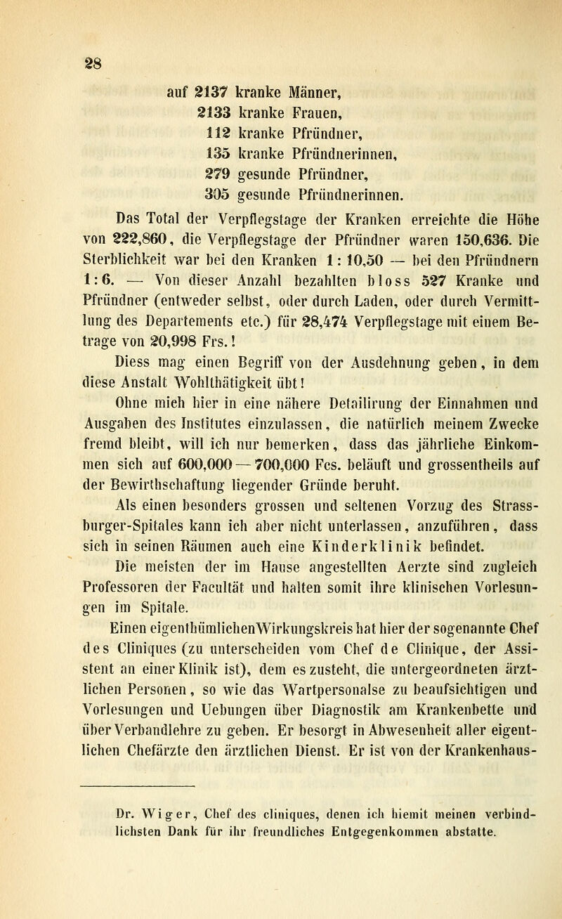 auf 2137 kranke Männer, 2133 kranke Frauen, 112 kranke Pfründuer, 135 kranke Pfründnerinnen, 279 gesunde Pfründner, 305 gesunde Pfründnerinnen. Das Total der Verpflegstage der Kranken erreichte die Höhe von 222,860, die Verpflegstage der Pfründner waren 150,636. Die Sterblichkeit war bei den Kranken 1: 10,50 — bei den Pfründnern 1:6. — Von dieser Anzahl bezahlten bloss 527 Kranke und Pfmndner (entweder selbst, oder durch Laden, oder durch Vermitt- lung des Departements etc.) für 28,474 Verpflegstage mit einem Be- trage von 20,998 Frs.! Diess mag einen Begrifl von der Ausdehnung geben, in dem diese Anstalt Wohlthätigkeit übt! Ohne mich hier in eine nähere Detailirung der Einnahmen und Ausgaben des Institutes einzulassen, die natürlich meinem Zwecke fremd bleibt, will ich nur bemerken, dass das jährliche Einkom- men sich auf 600,000 — 700,000 Fcs. beläuft und grossentheils auf der Bewirthschaftung liegender Gründe beruht. Als einen besonders grossen und seltenen Vorzug des Strass- burger-Spitales kann ich aber nicht unterlassen, anzuführen, dass sich in seinen Räumen auch eine Kinderklinik befindet. Die meisten der im Hause angestellten Aerzte sind zugleich Professoren der Facultät und halten somit ihre klinischen Vorlesun- gen im Spitale. Einen eigenthümlichenV^^irkungskreishat hier der sogenannte Chef des Cliniques (zu unterscheiden vom Chef de Clinique, der Assi- stent an einer Klinik ist), dem es zusteht, die untergeordneten ärzt- lichen Personen, so wie das Wartpersonalse zu beaufsichtigen und Vorlesungen und Uebungen über Diagnostik am Krankenbette und über Verbandlehre zu geben. Er besorgt in Abwesenheit aller eigent- lichen Chefärzte den ärztlichen Dienst. Er ist von der Krankenhaus- Dr. Wig-er, Chef des cliniques, denen ich hiemit meinen verbind- lichsten Dank für ihr freundliches Entgeg-enkommen abstatte.