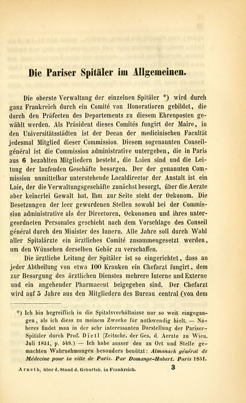 Die Pariser Spitäler im Allgemeiuen. Die oberste Verwaltung der einzelnen Spitäler *) wird durch ganz Frankreich durch ein Comite von Honoratioren gebildet, die durch den Präfecten des Departements zu diesem Ehrenposten ge- wählt werden. Als Präsident dieses Comites fungirt der Maire, in den Universitätsstädten ist der Decan der medicinischen Facultät jedesmal Mitglied dieser Commission. Diesem sogenannten Conseil- general ist die Commission administrative untergeben, die in Paris aus 6 bezahlten Mitgliedern besteht, die Laien sind und die Lei- tung der laufenden Geschäfte besorgen. Der der genannten Com- mission unmittelbar unterstehende Localdirector der Anstalt ist ein Laie, der die Verwaltungsgeschäfte zunächst besorgt, über die Aerzte aber keinerlei Gewalt hat. Ihm zur Seite steht der Oekonora. Die Besetzungen der leer gewordenen Stellen sowohl bei der Commis- sion administrative als der Directoren, Oekonoraen und ihres unter- geordneten Personales geschieht nach dem Vorschlage des Conseil general durch den Minister des Innern. Alle Jahre soll durch Wahl aller Spitalärzte ein ärztliches Comite zusammengesetzt werden, um den Wünschen derselben Gehör zu verschaffen. Die ärztliche Leitung der Spitäler ist so eingerichtet, dass an jeder Abtheilung von etwa 100 Kranken ein Chefarzt fungirt, dem zur Besorgung des ärztlichen Dienstes mehrere Interne und Externe und ein angehender Pharmaceut beigegeben sind. Der Chefarzt wird auf 5 Jahre aus den Mitgliedern des Bureau central (von dem *) Ich bin begreiflich in die Spitalsverhältnisse nur so weit eingegan- gen, als ich diess zu meinem Zwecke für nothwendig- hielt. — Nä- heres findet man in der sehr interessanten Darstellung- der Pariser- Spitäler durch Prof. Dietl (Zeitschr. der Ges. d. Aerzte zu Wien. Juli 1851, p. 549.) — Ich habe ausser den an Ort und Stelle ge- machten Wahrnehmungen besonders benützt: Almanach general de Medecine pour la ville de Paris. Par Domanye-Hubert. Paris 1851. A r n e t li, über d. Stand d. Geburtsh. in Frankreich. **
