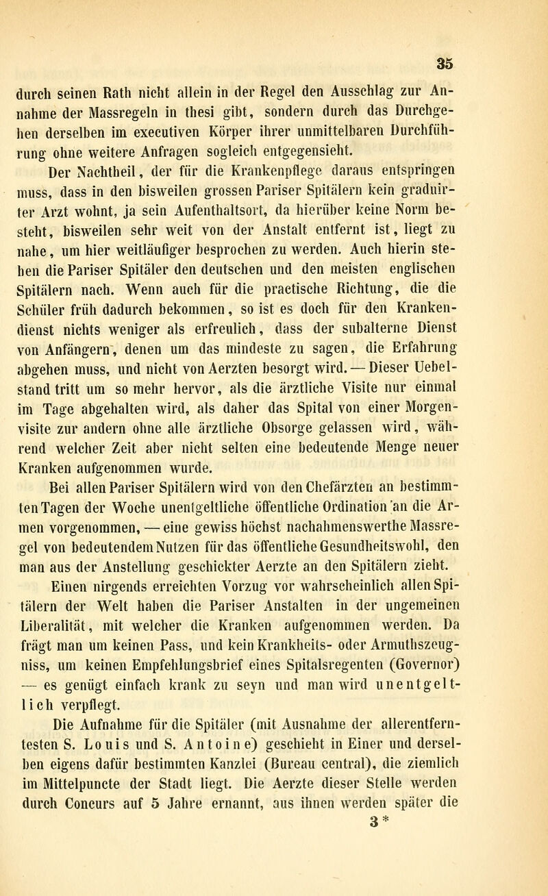 durch seinen Rath nicht allein in der Regel den Ausschlag zur An- nahme der Massregeln in thesi gibt, sondern durch das Durchge- hen derselben im executiven Körper ihrer unmittelbaren Durchfüh- rung ohne weitere Anfragen sogleich entgegensieht. Der Nachtheil, der für die Krankenpflege daraus entspringen muss, dass in den bisweilen grossen Pariser Spitälern kein graduir- ter Arzt wohnt, ja sein Aufenthaltsort, da hierüber keine Norm be- steht, bisweilen sehr weit von der Anstalt entfernt ist, liegt zu nahe, um hier weitläufiger besprochen zu werden. Auch hierin ste- hen die Pariser Spitäler den deutschen und den meisten englischen Spitälern nach. Wenn auch für die practische Richtung, die die Schüler früh dadurch bekommen, so ist es doch für den Kranken- dienst nichts weniger als erfreulich, dass der subalterne Dienst von Anfängern, denen um das mindeste zu sagen, die Erfahrung abgehen muss, und nicht von Aerzten besorgt wird. — Dieser Uebel- stand tritt um so mehr hervor, als die ärztliche Visite nur einmal im Tage abgehalten wird, als daher das Spital von einer Morgen- visite zur andern ohne alle ärztliche Obsorge gelassen wird, wäh- rend welcher Zeit aber nicht selten eine bedeutende Menge neuer Kranken aufgenommen wurde. Bei allen Pariser Spitälern wird von den Chefärzten an bestimm- ten Tagen der Woche unentgeltliche öffentliche Ordination'an die Ar- men vorgenommen, — eine gewiss höchst nachahmenswerthe Massre- gel von bedeutendem Nutzen für das öffentliche Gesundheitswohl, den man aus der Anstellung geschickter Aerzte an den Spitälern zieht. Einen nirgends erreichten Vorzug vor wahrscheinlich allen Spi- tälern der Welt haben die Pariser Anstalten in der ungemeinen Liberalität, mit welcher die Kranken aufgenommen werden. Da fragt man um keinen Pass, und kein Krankheits- oder Armuthszeug- niss, um keinen Empfehlungsbrief eines Spitalsregenten (Governor) — es genügt einfach krank zu seyn und man wird unentgelt- lich verpflegt Die Aufnahme für die Spitäler (mit Ausnahme der allerentfern- testen S. Louis und S. Antoine) geschieht in Einer und dersel- ben eigens dafür bestimmten Kanzlei (Bureau central), die ziemlich im Mittelpuncte der Stadt liegt. Die Aerzte dieser Stelle werden durch Concurs auf 5 Jahre ernannt, aus ihnen werden später die 3*