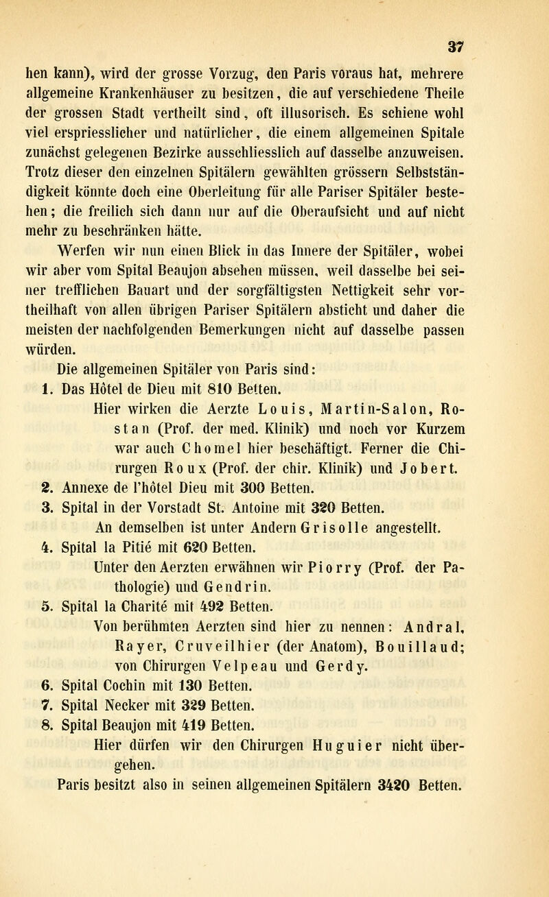 hen kann), wird der grosse Vorzug, den Paris voraus hat, mehrere allgemeine Krankenliäuser zu besitzen, die auf verschiedene Theile der grossen Stadt vertheilt sind, oft illusorisch. Es schiene wohl viel erspriesslicher und natürlicher, die einem allgemeinen Spitale zunächst gelegenen Bezirke ausschliesslich auf dasselbe anzuweisen. Trotz dieser den einzelnen Spitälern gewählten grössern Selbststän- digkeit könnte doch eine Oberleitung für alle Pariser Spitäler beste- hen ; die freilich sich dann nur auf die Oberaufsicht und auf nicht mehr zu beschränken hätte. Werfen wir nun einen Blick in das Innere der Spitäler, wobei wir aber vom Spital Beaujon absehen müssen, weil dasselbe bei sei- ner trefflichen Bauart und der sorgfältigsten Nettigkeit sehr vor- theilhaft von allen übrigen Pariser Spitälern absticht und daher die meisten der nachfolgenden Bemerkungen nicht auf dasselbe passen würden. Die allgemeinen Spitäler von Paris sind: 1. Das Hotel de Dien mit 810 Betten. Hier wirken die Aerzte Louis, Martin-Salon, Ro- st a n (Prof. der med. Klinik) und noch vor Kurzem war auch Chomel hier beschäftigt. Ferner die Chi- rurgen R 0 u X (Prof. der chir. Klinik) und J o b e r t. 2. Annexe de l'hotel Dieu mit 300 Betten. 3. Spital in der Vorstadt St. Antoine mit 3S0 Betten. An demselben ist unter Andern Grisolle angestellt. 4. Spital la Pitie mit 620 Betten. Unter denAerzten erwähnen wir Piorry (Prof. der Pa- thologie) und Gendrin. 5. Spital la Charite mit 492 Betten. Von berühmten Aerzten sind hier zu nennen: Andral, Rayer, Cruveilhier (der Anatom), Bouillaud; von Chirurgen V e 1 p e a u und G e r d y. 6. Spital Cochin mit 130 Betten. 7. Spital Necker mit 329 Betten. 8. Spital Beaujon mit 419 Betten. Hier dürfen wir den Chirurgen H u g u i e r nicht über- gehen. Paris besitzt also in seinen allgemeinen Spitälern 3420 Betten.