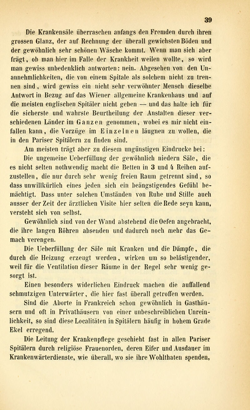 Die Krankensäle überraschen anfangs den Fremden durch ihren grossen Glanz, der auf Rechnung der überall gewichsten Böden und der gewöhnlich sehr schönen Wäsche kommt. Wenn man sich aber fragt, ob man hier im Falle der Krankheit weilen wollte, so wird man gewiss unbedenklich antworten: nein. Abgesehen von den Un- annehmlichkeiten, die von einem Spitale als solchem nicht zu tren- nen sind, wird gewiss ein nicht sehr verwöhnter Mensch dieselbe Antwort in Bezug auf das Wiener allgemeine Krankenhaus und auf die meisten englischen Spitäler nicht geben — und das halte ich für die sicherste und wahrste Beurtheilung der Anstalten dieser ver- schiedenen Länder im Ganzen genommen, wobei es mir nicht ein- fallen kann, die Vorzüge im Einzelnen läugnen zu wollen, die in den Pariser Spitälern zu finden sind. Am meisten trägt aber zu diesem ungünstigen Eindrucke bei: Die ungemeine Ueberfüllung der gewöhnlich niedern Säle, die es nicht selten nothwendig macht die Betten in 3 und 4 Reihen auf- zustellen , die nur durch sehr wenig freien Raum getrennt sind, so dass unwillkürlich eines jeden sich ein beängstigendes Gefühl be- mächtigt. Dass unter solchen Umständen von Ruhe und Stille auch ausser der Zeit der ärztlichen Visite hier selten die Rede seyn kann, versteht sich von selbst. Gewöhnlich sind von der Wand abstehend die Oefen angebracht, die ihre langen Röhren absenden und dadurch noch mehr das Ge- mach verengen. Die Ueberfüllung der Säle mit Kranken und die Dämpfe, die durch die Heizung erzeugt werden, wirken um so belästigender, weil für die Ventilation dieser Räume in der Regel sehr wenig ge- sorgt ist. Einen besonders widerlichen Eindruck machen die auffallend schmutzigen Unterwärter, die hier fast überall getroffen werden. Sind die Aborte in Frankreich schon gewöhnlich in Gasthäu- sern und oft in Privathäusern von einer unbeschreiblichen Unrein- lichkeit, so sind diese Localitäten in Spitälern häufig in hohem Grade Ekel erregend. Die Leitung der Krankenpflege geschieht fast in allen Pariser Spitälern durch religiöse Frauenorden, deren Eifer und Ausdauer im Krankenwärterdienste, wie überall, wo sie ihre Wohlthaten spenden.