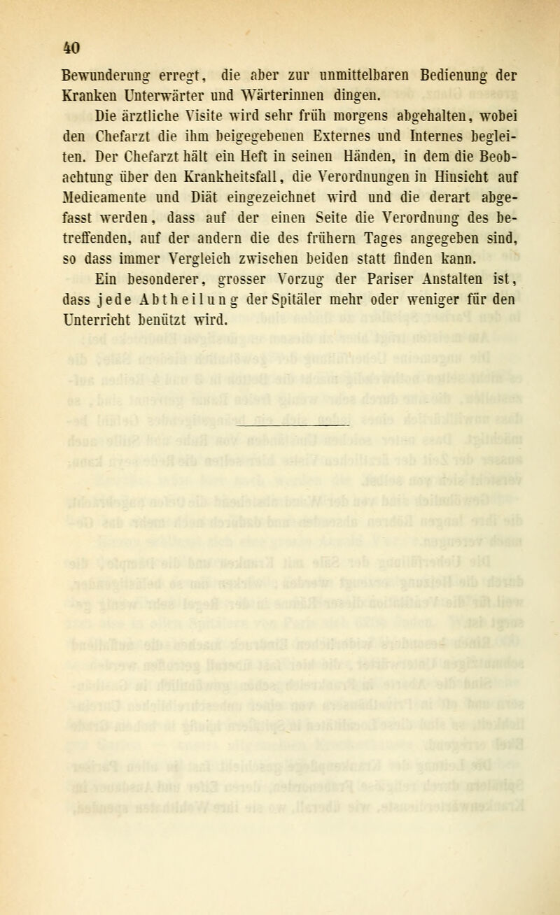 Bewunderung: erregt, die aber zur unmittelbaren Bedienung der Kranken Untei-wärter und Wärterinnen dingen. Die ärztliche Visite wird sehr früh morgens abgehalten, wobei den Chefarzt die ihm beigegebenen Externes und Internes beglei- ten. Der Chefarzt hält ein Heft in seinen Händen, in dem die Beob- achtung über den Krankheitsfall, die Verordnungen in Hinsicht auf Medieamente und Diät eingezeichnet wird und die derart abge- fasst werden, dass auf der einen Seite die Verordnung des be- treffenden, auf der andern die des frühern Tages angegeben sind, so dass immer Vergleich zwischen beiden statt finden kann. Ein besonderer, grosser Vorzug der Pariser Anstalten ist, dass jede Abtheilung der Spitäler mehr oder weniger für den Unterrieht benützt wird.