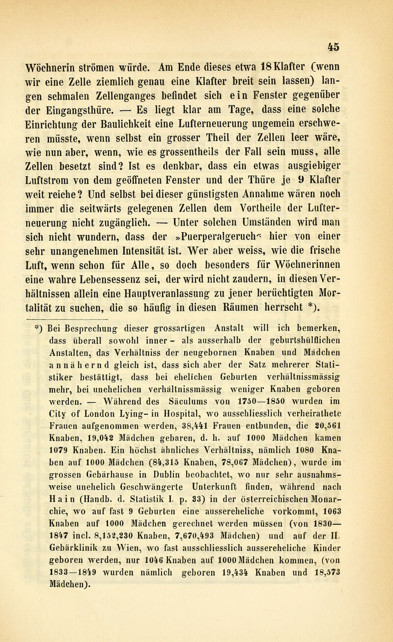 Wöchnerin strömen würde. Am Ende dieses etwa 18 Klafter (wenn wir eine Zelle ziemlich genau eine Klafter breit sein lassen) lan- gen schmalen Zellenganges befindet sich ein Fenster gegenüber der Eingangsthüre. — Es liegt klar am Tage, dass eine solche Einrichtung der Baulichkeit eine Lufterneuerung ungemein erschwe- ren müsste, w^enn selbst ein grosser Theil der Zellen leer wäre, wie nun aber, wenn, wie es grossentheils der Fall sein muss, alle Zellen besetzt sind? Ist es denkbar, dass ein etwas ausgiebiger Luftstrom von dem geöfineten Fenster und der Thüre je 9 Klafter weit reiche? Und selbst bei dieser günstigsten Annahme wären noch immer die seitwärts gelegenen Zellen dem Vortheile der Lufter- neuerung nicht zugänglich. — Unter solchen Umständen wird man sich nicht wundern, dass der »Puerperalgeruch'- hier von einer sehr unangenehmen Intensität ist. Wer aber weiss, wie die frische Luft, wenn schon für Alle, so doch besonders für Wöchnerinnen eine wahre Lebensessenz sei, der wird nicht zaudern, in diesen Ver- hältnissen allein eine Hauptveranlassung zu jener berüchtigten Mor- talität zu suchen, die so häufig in diesen Räumen herrscht *). *) Bei Besprechung dieser grossartigen Anstalt will ich bemerken, dass überall sowohl inner - als ausserhalb der geburtshülflichen Anstalten, das Verhältniss der neugebornen Knaben und Mädchen annähernd gleich ist, dass sich aber der Satz mehrerer Stati- stiker bestättigt, dass bei ehelichen Geburten verhältnissmässig mehr, bei unehelichen verhältnissmässig weniger Knaben geboren werden. — Während des Säculums von 1750—1850 wurden im City of London Lying- in Hospital, wo ausschliesslich verheirathete Frauen aufgenommen werden, 38,441 Frauen entbunden, die 20,561 Knaben, 19,043 Mädchen gebaren, d. h. auf 1000 Mädchen kamen 1079 Knaben. Ein höchst ähnliches Verhältniss, nämlich 1080 Kna- ben auf 1000 Mädchen (84,315 Knaben, 78,067 Mädchen), wurde im grossen Gebärhause in Dublin beobachtet, wo nur sehr ausnahms- weise unehelich Geschwängerte Unterkunft finden, während nach Hain (Handb. d. Statistik I. p. 83) in der österreichischen Monar- chie, wo auf fast 9 Geburten eine aussereheliche vorkommt, 1063 Knaben auf 1000 Mädchen gerechnet werden müssen (von 1830— 1847 incl. 8,152,230 Knaben, 7,670,493 Mädchen) und auf der II. Gebärklinik zu Wien, wo fast ausschliesslich aussereheliche Kinder geboren werden, nur 1046 Knaben auf 1000 Mädchen kommen, (von 1833—1849 wurden nämlich geboren 19,434 Knaben und 18,573 Mädchen).
