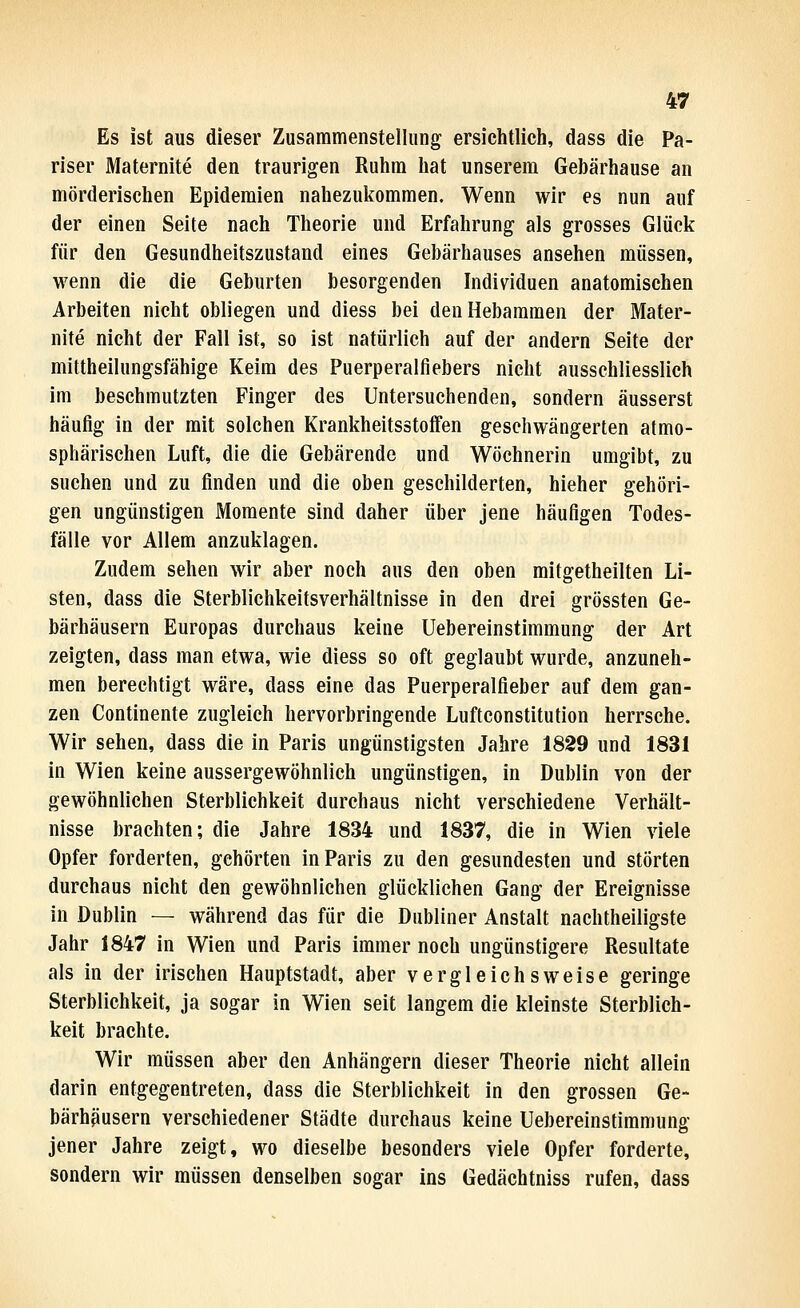Es ist aus dieser Zusammenstellung ersichtlich, dass die Pa- riser Maternite den traurigen Ruhm hat unserem Gebärhause an mörderischen Epidemien nahezukommen. Wenn wir es nun auf der einen Seite nach Theorie und Erfahrung als grosses Glück für den Gesundheitszustand eines Gebärhauses ansehen müssen, wenn die die Geburten besorgenden Individuen anatomischen Arbeiten nicht obliegen und diess bei den Hebammen der Mater- nite nicht der Fall ist, so ist natürlich auf der andern Seite der mittheilungsfähige Keim des Puerperalfiebers nicht ausschliesslich im beschmutzten Finger des Untersuchenden, sondern äusserst häufig in der mit solchen KrankheitsstolFen geschwängerten atmo- sphärischen Luft, die die Gebärende und Wöchnerin umgibt, zu suchen und zu finden und die oben geschilderten, hieher gehöri- gen ungünstigen Momente sind daher über jene häufigen Todes- fälle vor Allem anzuklagen. Zudem sehen wir aber noch aus den oben mitgetheilten Li- sten, dass die Sterblichkeitsverhältnisse in den drei grössten Ge- bärhäusern Europas durchaus keine Uebereinstimmung der Art zeigten, dass man etwa, wie diess so oft geglaubt wurde, anzuneh- men berechtigt wäre, dass eine das Puerperalfieber auf dem gan- zen Continente zugleich hervorbringende Luftconstitution herrsche. Wir sehen, dass die in Paris ungünstigsten Jahre 1829 und 1831 in Wien keine aussergewöhnlich ungünstigen, in Dublin von der gewöhnlichen Sterblichkeit durchaus nicht verschiedene Verhält- nisse brachten; die Jahre 1834 und 1837, die in Wien viele Opfer forderten, gehörten in Paris zu den gesundesten und störten durchaus nicht den gewöhnlichen glücklichen Gang der Ereignisse in Dublin — während das für die Dubliner Anstalt nachtheiligste Jahr 1847 in Wien und Paris immer noch ungünstigere Resultate als in der irischen Hauptstadt, aber vergleichsweise geringe Sterblichkeit, ja sogar in Wien seit langem die kleinste Sterblich- keit brachte. Wir müssen aber den Anhängern dieser Theorie nicht allein darin entgegentreten, dass die Sterblichkeit in den grossen Ge- bärhäusern verschiedener Städte durchaus keine Uebereinstimmung jener Jahre zeigt, wo dieselbe besonders viele Opfer forderte, sondern wir müssen denselben sogar ins Gedächtniss rufen, dass
