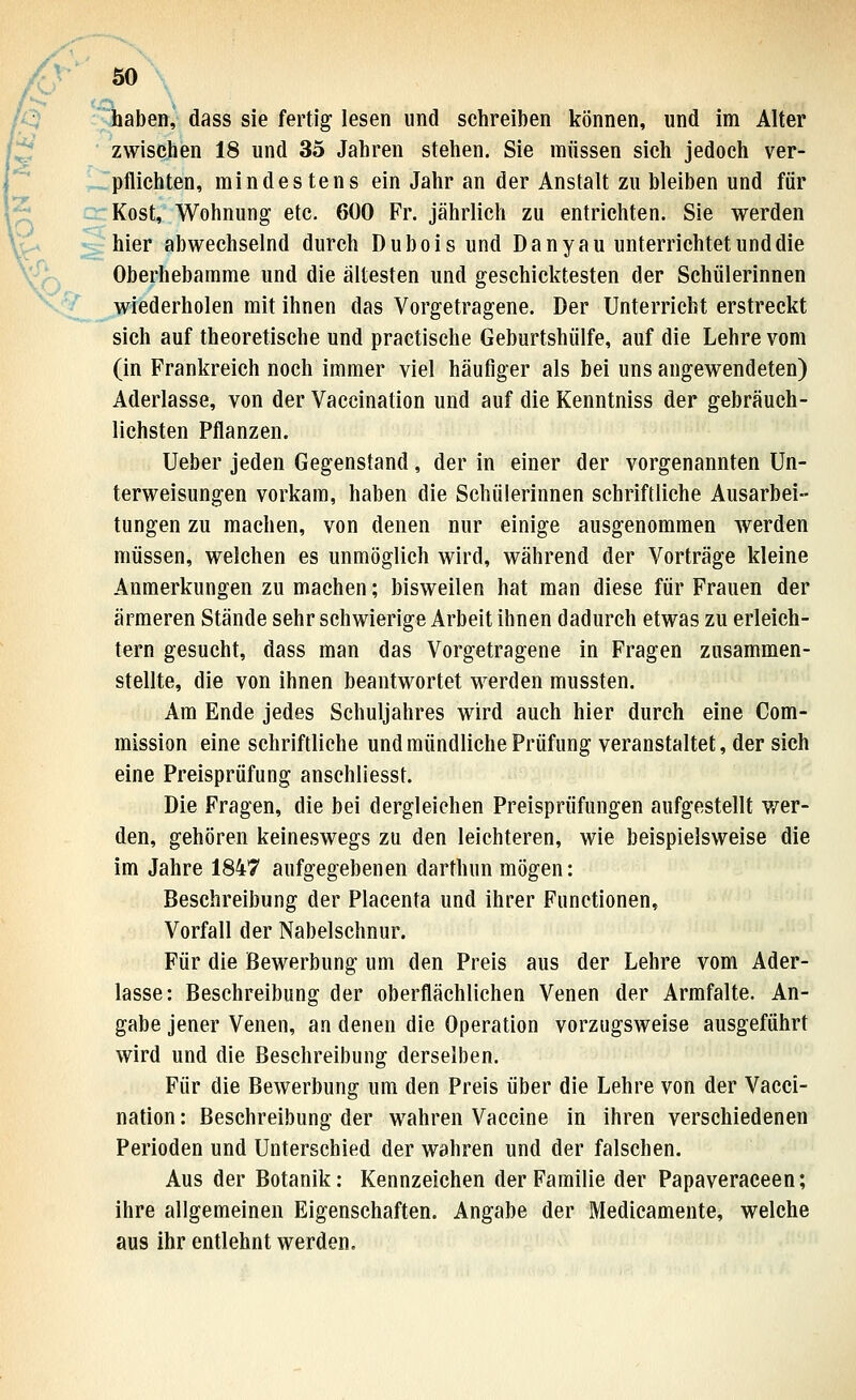 ff^ haben, dass sie fertig lesen und schreiben können, und im Alter f^ zwischen 18 und 35 Jahren stehen. Sie müssen sich jedoch ver- pflichten, mindestens ein Jahr an der Anstalt zu bleiben und für , - Kost, Wohnung etc. 600 Fr. jährlich zu entrichten. Sie werden V^ ; hier abwechselnd durch Dubois und Da ny au unterrichtet und die »^ Oberhebamme und die ältesten und geschicktesten der Schülerinnen wiederholen mit ihnen das Vorgetragene. Der Unterricht erstreckt sich auf theoretische und practische Geburtshülfe, auf die Lehre vom (in Frankreich noch immer viel häufiger als bei uns angewendeten) Aderlasse, von der Vaccination und auf die Kenntniss der gebräuch- lichsten Pflanzen. Ueber jeden Gegenstand, der in einer der vorgenannten Un- terweisungen vorkam, haben die Schülerinnen schriftliche Ausarbei- tungen zu machen, von denen nur einige ausgenommen werden müssen, welchen es unmöglich wird, während der Vorträge kleine Anmerkungen zu machen; bisweilen hat man diese für Frauen der ärmeren Stände sehr schwierige Arbeit ihnen dadurch etwas zu erleich- tern gesucht, dass man das Vorgetragene in Fragen zusammen- stellte, die von ihnen beantwortet werden mussten. Am Ende jedes Schuljahres wird auch hier durch eine Com- mission eine schriftliche und mündliche Prüfung veranstaltet, der sich eine Preisprüfung anschliesst. Die Fragen, die bei dergleichen Preisprüfungen aufgestellt wer- den, gehören keineswegs zu den leichteren, wie beispielsweise die im Jahre 1847 aufgegebenen darthun mögen: Beschreibung der Placenta und ihrer Functionen, Vorfall der Nabelschnur. Für die Bewerbung um den Preis aus der Lehre vom Ader- lasse: Beschreibung der oberflächlichen Venen der Armfalte. An- gabe jener Venen, an denen die Operation vorzugsweise ausgeführt wird und die Beschreibung derselben. Für die Bewerbung um den Preis über die Lehre von der Vacci- nation : Beschreibung der wahren Vaccine in ihren verschiedenen Perioden und Unterschied der wahren und der falschen. Aus der Botanik: Kennzeichen der Familie der Papaveraceen; ihre allgemeinen Eigenschaften. Angabe der Medicamente, welche aus ihr entlehnt werden.