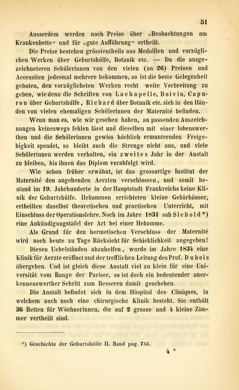 Ausserdem werden noch Preise über »Beobachtungen am Krankenbette« und für »gute Aufführung« ertheilt. Die Preise bestehen grösstentheils aus Medaillen und vorzügli- chen Werken über Geburtshülfe, Botanik etc. — Da die ausge- zeichneteren Schülerinnen von den vielen (an 26) Preisen und Accessiten jedesmal mehrere bekommen, so ist die beste Gelegenheit geboten, den vorzüglichsten Werken recht weite Verbreitung zu geben, wie denn die Schriften von Lachapelle, Boivin, Capu- r 0 n über Geburtshülfe, Richard über Botanik etc. sich in den Hän- den von vielen ehemaligen Schülerinnen der Maternite befinden. Wenn man es, wie wir gesehen haben, an passenden Auszeich- nungen keineswegs fehlen lässt und dieselben mit einer lobenswer- then und die Schülerinnen gewiss höchlich ermunternden Freige- bigkeit spendet, so bleibt auch die Strenge nicht aus, und viele Schülerinnen werden verhalten, ein zweites Jahr in der Anstalt zu bleiben, bis ihnen das Diplom verabfolgt wird. Wie schon früher erwähnt, ist das grossartige Institut der Maternite den angehenden Aerzten verschlossen, und somit be- stand im 19. Jahrhunderte in der Hauptstadt Frankreichs keine Kli- nik der Geburtshülfe. Hebammen errichteten kleine Gebärhäuser, ertheilten daselbst theoretischen und practischen Unterricht, mit Einschluss der Operationslehre. Noch im Jahre 1831 sah S i e b o 1 d *) eine Ankündigungstafel der Art bei einer Hebamme. Als Grund für den hermetischen Verschluss der Maternite wird noch heute zu Tage Rücksicht für Schicklichkeit angegeben! Diesen Uebelständen abzuhelfen, wurde im Jahre 1834 eine Klinik für Aerzte eröffnet und der trefflichen Leitung des Prof. D u b oi s übergeben. Und ist gleich diese Anstalt viel zu klein für eine Uni- versität vom Range der Pariser, so ist doch ein bedeutender aner- kennenswerther Schritt zum Besseren damit geschehen. Die Anstalt befindet sich in dem Hospital des Cliniques, in welchem auch noch eine chirurgische Klinik besteht. Sie enthält 36 Betten für Wöchnerinnen, die auf 2 grosse und 4 kleine Zim- mer vertheilt sind. '•') Geschichte der GeburtslulU'e II. Band pag. 753.