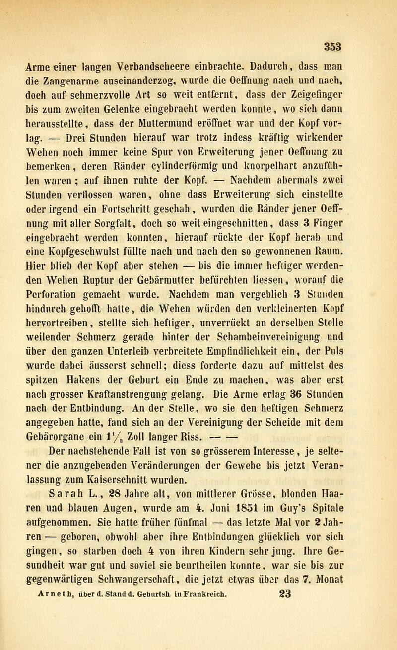 Arme einer langen Verbandscheere einbrachte. Dadurch, dass man die Zangenarme auseinanderzog, wurde die Oeffnung nach und nach, doch auf schmerzvolle Art so weit entfernt, dass der Zeigefinger bis zum zweiten Gelenke eingebracht werden konnte, wo sich dann herausstellte, dass der Mutlermund eröffnet war und der Kopf vor- lag. — Drei Stunden hierauf war trotz indess kräftig wirkender Wehen noch immer keine Spur von Erweiterung jener Oeffnung zu bemerken, deren Ränder cylinderförmig und knorpelhart anzufüh- len waren ; auf ihnen ruhte der Kopf. — Nachdem abermals zwei Stunden verflossen waren, ohne dass Erweiterung sich einstellte oder irgend ein Fortschritt geschah, wurden die Ränder jener Oeff- nung mit aller Sorgfalt, doch so weit eingeschnitten, dass 3 Finger eingebracht werden konnten, hierauf rückte der Kopf herab und eine Kopfgesehwulst füllte nach und nach den so gewonnenen Raum. Hier blieb der Kopf aber stehen — bis die immer heftiger werden- den Wehen Ruptur der Gebärmutter befürchten Hessen, worauf die Perforation gemacht wurde. Nachdem man vergeblich 3 Sluitden hindurch gehofft hatte, die Wehen würden den verkleinerten Kopf hervortreiben, stellte sich heftiger, unverrückt an derselben Stelle weilender Schmerz gerade hinter der Sehambeinvereinigung und über den ganzen Unterleib verbreitete Empfindlichkeit ein, der Puls wurde dabei äusserst schnell; diess forderte dazu auf mittelst des spitzen Hakens der Geburt ein Ende zu machen, was aber erst nach grosser Kraftanstrengung gelang. Die Arme erlag 36 Stunden nach der Entbindung. Ander Stelle, wo sie den heftigen Schmerz angegeben hatte, fand sich an der Vereinigung der Scheide mit dem Gebärorgane ein 1% Zoll langer Riss. Der nachstehende Fall ist von so grösserem Interesse , je selte- ner die anzugebenden Veränderungen der Gewebe bis jetzt Veran- lassung zum Kaiserschnitt wurden. Sarah L., 28 Jahre alt, von mittlerer Grösse, blonden Haa- ren und blauen Augen, wurde am 4. Juni 1851 im Guy's Spitale aufgenommen. Sie hatte früher fünfmal — das letzte Mal vor 2 Jah- ren — geboren, obwohl aber ihre Entbindungen glücklich vor sich gingen, so starben doch 4 von ihren Kindern sehr jung. Ihre Ge- sundheit war gut und soviel sie beurtheilen konnte, war sie bis zur gegenwärtigen Schwangerschaft, die jetzt etwas übar das 7. Monat Arneth, überd. Stand d. Geburtsh. in Frankreich. 23