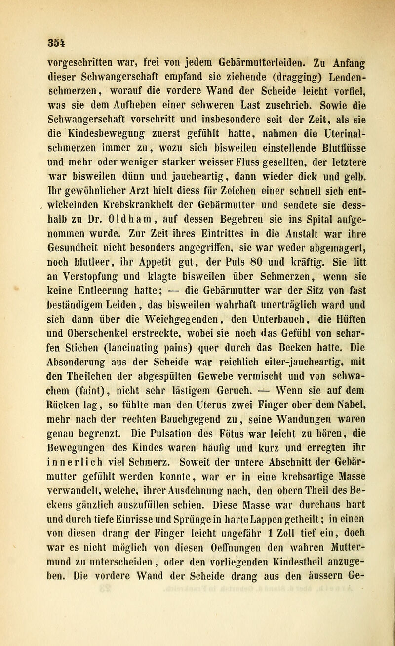 vorgeschritten war, frei von jedem Gebärmufterleiden. Zu Anfang dieser Schwangerschaft en:ipfand sie ziehende (dragging) Lenden- schmerzen , worauf die vordere Wand der Scheide leicht vorfiel, was sie dem Aufheben einer schweren Last zuschrieb. Sowie die Schwangerschaft vorschritt und insbesondere seit der Zeit, als sie die Kindesbewegung zuerst gefühlt hatte, nahmen die Uterinal- schmerzen immer zu, wozu sich bisweilen einstellende Blutfliisse und mehr oder weniger starker weisser Fluss gesellten, der letztere war bisweilen dünn und jaueheartig, dann wieder dick und gelb. Ihr gewöhnlicher Arzt hielt diess für Zeichen einer schnell sich ent- wickelnden Krebskrankheit der Gebärmutter und sendete sie dess- halb zu Dr. Oldham, auf dessen Begehren sie ins Spital aufge- nommen wurde. Zur Zeit ihres Eintrittes in die Anstalt war ihre Gesundheit nicht besonders angegriffen, sie war weder abgemagert, noch blutleer, ihr Appetit gut, der Puls 80 und kräftig. Sie litt an Verstopfung und klagte bisweilen über Schmerzen, wenn sie keine Entleerung hatte; — die Gebärmutter war der Sitz von fast beständigem Leiden, das bisweilen wahrhaft unerträglich ward und sich dann über die Weiehgegenden, den Unterbauch, die Hüften und Oberschenkel erstreckte, wobei sie noch das Gefühl von schar- fen Stichen (lancinating pains) quer durch das Becken hatte. Die Absonderung aus der Scheide war reichlich eiter-jaucheartig, mit den Theilchen der abgespülten Gewebe vermischt und von schwa- chem (faint), nicht sehr lästigem Geruch. — Wenn sie auf dem Rücken lag, so fühlte man den Uterus zwei Finger ober dem Nabel, mehr nach der rechten Bauchgegend zu, seine Wandungen waren genau begrenzt. Die Pulsation des Fötus war leicht zu hören, die Bewegungen des Kindes waren häufig und kurz und erregten ihr innerlich viel Schmerz. Soweit der untere Abschnitt der Gebär- mutter gefühlt werden konnte, war er in eine krebsartige Masse verwandelt, welche, ihrer Ausdehnung nach, den obernTheil des Be- ckens gänzlich auszufüllen schien. Diese Masse war durchaus hart und durch tiefe Einrisse und Sprünge in harteLappengetheilt; in einen von diesen drang der Finger leicht ungefähr 1 Zoll tief ein, doch war es nicht möglich von diesen Oeffnungen den wahren Mutter- mund zu unterscheiden, oder den vorliegenden Kindestheil anzuge- ben. Die vordere Wand der Scheide drang aus den äussern Ge-