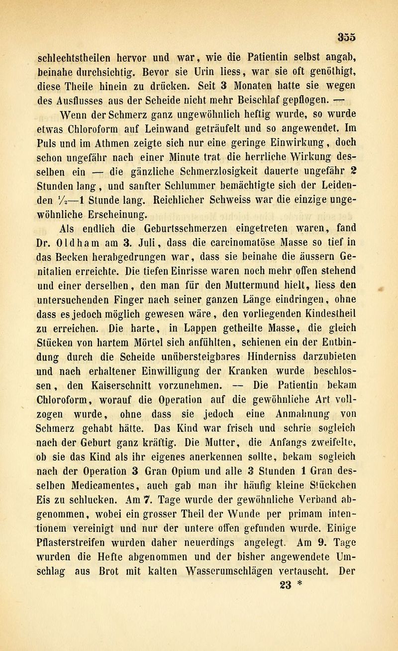 353 schlechtstheilen hervor und war, wie die Patientin selbst angab, beinahe durchsichtig. Bevor sie Urin liess, war sie oft genöthigt, diese Theile hinein zu driiclien. Seit 3 Monaten hatte sie wegen des Ausflusses aus der Scheide nicht mehr Beischlaf gepflogen. — Wenn der Schmerz ganz ungewöhnlich heftig wurde, so wurde etwas Chloroform auf Leinwand geträufelt und so angewendet. Im Puls und im Athmen zeigte sich nur eine geringe Einwirkung, doch schon ungefähr nach einer Minute trat die herrliche Wirkung des- selben ein — die gänzliche Schmerzlosigkeit dauerte ungefähr 2 Stunden lang, und sanfter Schlummer bemächtigte sich der Leiden- den 'A—1 Stunde lang. Reichlicher Schweiss war die einzige unge- wöbnliche Erscheinung. Als endlich die Geburtsschmerzen eingetreten waren, fand Dr. Oldham am 3. Juli, dass die carcinomatöse Masse so tief in das Becken herabgedrungen war, dass sie beinahe die äussern Ge- nitalien erreichte. Die tiefen Einrisse waren noch mehr offen stehend und einer derselben, den man für den Muttermund hielt, liess den untersuchenden Finger nach seiner ganzen Länge eindringen, ohne dass es jedoch möglich gewesen wäre, den vorliegenden Kindestheil zu erreichen. Die harte, in Lappen getheilte Masse, die gleich Stücken von hartem Mörtel sich anfühlten, schienen ein der Entbin- dung durch die Scheide unübersteigbares Hinderniss darzubieten und nach erhaltener Einwilligung der Kranken wurde beschlos- sen , den Kaiserschnitt vorzunehmen. — Die Patientin bekam Chloroform, worauf die Operation auf die gewöhnliche Art voll- zogen wurde, ohne dass sie jedoch eine Anmaltnung von Schmerz gehabt hätte. Das Kind war frisch und schrie sogleich nach der Geburt ganz kräftig. Die Mutter, die Anfangs zweifelte, ob sie das Kind als ihr eigenes anerkennen sollte, bekam sogleich nach der Operation 3 Gran Opium und alle 3 Stunden 1 Gran des- selben Medicamentes, auch gab man ihr häufig kleine Stückchen Eis zu schlucken. Am 7. Tage wurde der gewöhnliche Verband ab- genommen, wobei ein grosser Theil der Wunde per primam inteu- tionem vereinigt und nur der untere offen gefunden wurde. Einige Pflasterstreifen wurden daher neuerdings angelegt. Am 9. Tage wurden die Hefte abgenommen und der bisher angewendete Um- schlag aus Brot mit kalten Wasserumschlägen vertauscht. Der 23 *
