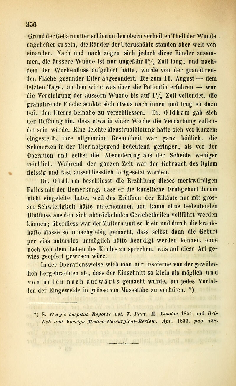 Grund der Gebärmutter schien an den obern verheilten Theil der Wunde angeheftet zusein, die Ränder derUterushölile standen aber weit von einander. Nach und nach zogen sich jedoch diese Ränder zusam- men, die äussere Wunde ist nur ungefähr ly^ Zoll lang, und nach- dem der Wochenfluss aufgehört hatte, wurde von der granuliren- deu Fläche gesunder Eiter abgesondert. Bis zum 11. August — dem letzten Tage, an dem wir etwas über die Patientin erfahren — war die Vereinigung der äussern Wunde bis auf 1% Zoll vollendet, die granulirende Fläche senkte sich etwas nach innen und trug so dazu bei, den Uterus beinahe zu verschliessen. Dr. Oldham gab sich der Hoffnung hin, dass etwa in einer Woche die Vernarbung vollen- det sein würde. Eine leichte Menstrualblutung hatte sich vor Kurzem, eingestellt, ihre allgemeine Gesundheit war ganz leidlich, die Schmerzen in der Uterinalgegend bedeutend geringer, als vor der Operation und selbst die Absonderung aus der Scheide weniger reichlich. Während der ganzen Zeit war der Gebrauch des Opium fleissig und fast ausschliesslich fortgesetzt worden. Dr. Oldham beschliesst die Erzählung dieses merkwürdigen Falles mit der Bemerkung, dass er die künstliche Frühgeburt darum nicht eingeleitet habe, weil das Eröffnen der Eihäute nur mit gros- ser Schwierigkeit hätte unternommen und kaum ohne bedeutenden Blutfluss aus den sich abbröckelnden Gewebelheilen vollführt werden können; überdiess war der Muttermund so klein und durch die krank- hafte Masse so unnachgiebig gemacht, dass selbst dann die Geburt per vias naturales unmöglich hätte beendigt werden können, ohne noch von dem Leben des Kindes zu sprechen, was auf diese Art ge- wiss geopfert gewesen wäre. In der Operationsweise wich man nur insoferne von der gewöhn- lich hergebrachten ab, dass der Einschnitt so klein als möglich un d von unten nach aufwärts gemacht wurde, um jedes Vorfal- len der Eingeweide in grösserem Massstabe zu verhüten. *) *) S. Guy's hospital Reports vol. 7. Part. II. London 1851 und Bri- tish and Foreign Medico-Chirurgical-Review. Apr. 1852. pag. 438.