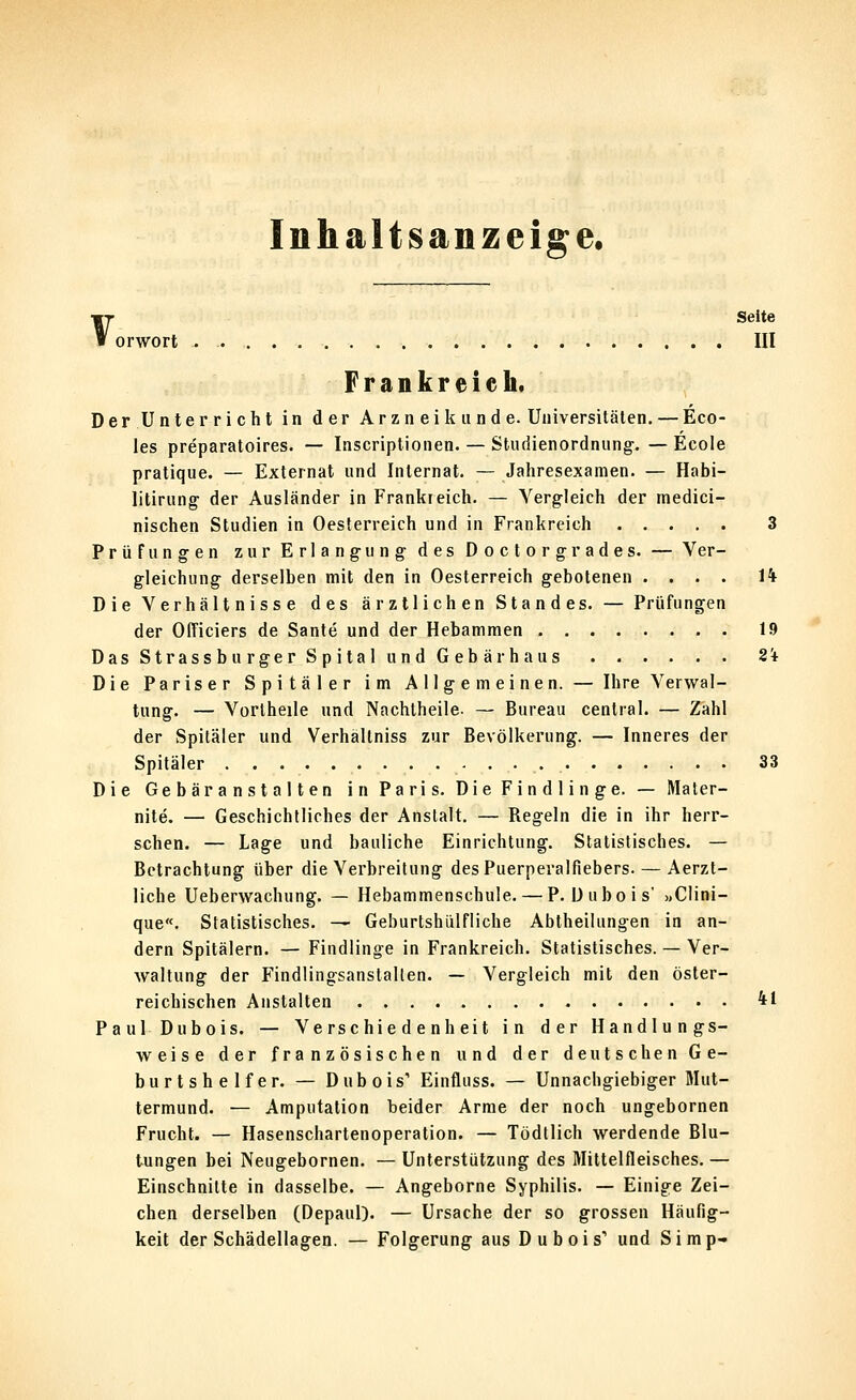 Inhaltsanzeige. V, Seite orwort III Frankreich. Der Unter rieht in der Arzn ei k u nd e. Universitäten. — Eco- les preparatoires. — Inscriptionen. — Studienordniing. — Ecole pratique. — Externa! und Internat. — Jahresexamen. — Habi- litirung' der Ausländer in Frankreich. — Vergleich der medici- nischen Studien in Oesferreich und in Frankreich 3 Prüfungen zur Erlangung- des Doctorgrades. — Ver- gleichung derselben mit den in Oesterreich gebotenen .... ii Die Verhältnisse des ärztlichen Standes. — Prüfungen der OtTiciers de Sante und der Hebammen 19 Das StrassburgerSpital und Gebär haus 2i Die Pariser Spitäler im Allgemeinen. — Ihre Verwal- tung. — Vorlheile und Nachtheile. — Bureau central. — Zahl der Spitäler und Verhältniss zur Bevölkerung. — Inneres der Spitäler 33 Die Gebäranstalten in Paris. Die Findlinge. — Mater- nite. — Geschichtliches der Anstalt. — Regeln die in ihr herr- schen. — Lage und bauliche Einrichtung. Statistisches. — Betrachtung über die Verbreitung des Puerperalfiebers. — Aerzt- liche Ueberwachung. — Hebammenschule. — P. Dubois' »Clini- que«. Statistisches. — Geburtshülfliche Abtheilungen in an- dern Spitälern. — Findlinge in Frankreich. Statistisches. — Ver- waltung der Findlingsanstalten. — Vergleich mit den öster- reichischen Anstalten 41 PaulDubois. — Verschiedenheit in der Handlungs- weise der französischen und der deutschen Ge- burtshelfer. — Dubois' Einfluss. — Unnachgiebiger Mut- termund. — Amputation beider Arme der noch ungebornen Frucht. — Hasenschartenoperation. — Tödtlich werdende Blu- tungen bei Neugebornen. — Unterstützung des Mittelfleisches. — Einschnitte in dasselbe. — Angeborne Syphilis. — Einige Zei- chen derselben (Depaul). — Ursache der so grossen Häufig- keit der Schädellagen. — Folgerung aus Dubois' und Simp-