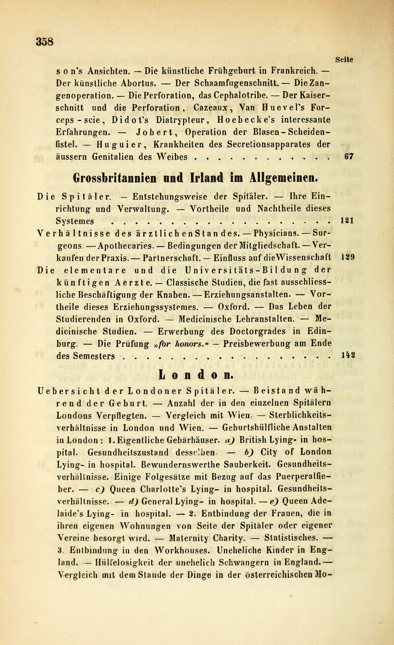 Seite s 0 n's Ansichten. ~ Die künstliche Frühg-ehurt in Frankreich. — Der künstliche Abortus. — Der Schaamfiigenschnitt.— DieZan- g-enoperation. — Die Perforation, dasCephalotribe. —Der Kaiser- schnitt und die Perforation, Cazeaux, Van Huevel's For- ceps-scie, DidoVs Diatrypfeur, Hoebecke's interessante Erfahrungen. — Job er t, Operation der Blasen-Scheiden- fistel. — Huguier, Krankheiten des Secrelionsapparates der äussern Genitalien des Weibes 67 drossbritannien und Irland im Allgemeinen. Die Spitäler. — Entstehungsweise der Spitäler. — Ihre Ein- richtung und Verwaltung. — Vorlheile und Nachtheile dieses Systemes 181 Verhältnisse des ärztlichenStandes. — Physicians. — Sur- geons. —^Apothecaries. — Bedingungen der Mitgliedschaft.—Ver- kaufen der Praxis. — Partnerschaft. — Einfluss auf dieWissenschaft 129 Die elementare und die Universitäts-Bildung der künftigen Aerzte. — Classische Studien, die fast ausschliess- liche Beschäftigung der Knaben.— Erziehungsanstalten. — Vor- theile dieses Erziehungssystemes. — Oxford. — Das Leben der Studierenden in Oxford. — Medicinische Lehranstalten. — Me- dicinische Studien. — Erwerbung des Doctorgrades in Edin- burg. — Die Prüfung »/or honors.» — Preisbewerbung am Ende des Semesters 148 London. Uebersicht der Londoner Spitäler. — Beistand wäh- rend der Geburt. — Anzahl der in den einzelnen Spitälern Londons Verpflegten. — Vergleich mit Wien. — Sterblichkeits- verhältnisse in London und Wien. — Geburtshülfliche Anstalten in London : 1. Eigentliche Gebärhäuser, aj British Lying-in hos- pital. Gesundheitszustand desselben- — bj City of London Lying-in hospital. Bewundernswerthe Sauberkeit. Gesundheits- verhäUnisse. Einige Folgesätze mit Bezug auf das Puerperalfie- ber. — cj Queen Charlolte''s Lying- in hospital. Gesundheits- verhällnisse. — ^O General Lying- in hospital. — «l) Queen Ade- laide's Lying- in hospital. — 2. Entbindung der Frauen, die in ihren eigenen Wohnungen von Seite der Spitäler oder eigener Vereine besorgt wird. — Maternity Charity. — Statistisches. — 3. Entbindung in den Workhouses. Uneheliche Kinder in Eng- land. — HiiU'elosigkeit der unehelich Schwangern in England.— Vergleich mit dem Stande der Dinge in der österreichischen 3Io-