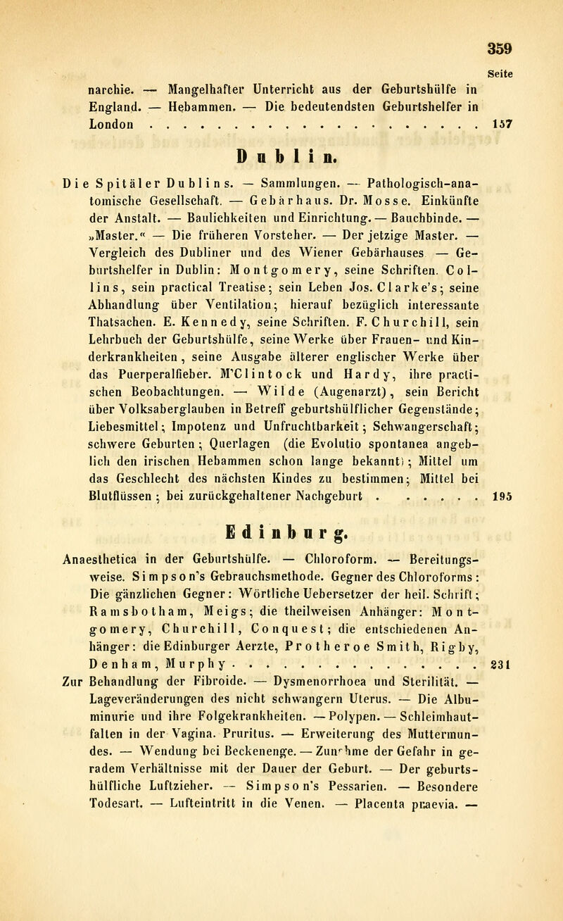Seite narchie. — Mangelhafter Unterricht aus der Geburtshülfe in England. — Hebammen. — Die bedeutendsten Geburtshelfer in London 157 Dublin. Die Spitäler Dublins. — Sammlungen. — Pathologisch-ana- tomische Gesellschaft. — Gebar haus. Dr. Mosse. Einkünfte der Anstalt. — Baulichkeiten und Einrichtung.— Bauchbinde.— »Master.« — Die früheren Vorsteher. — Der jetzige Master. — Vergleich des Dubliner und des Wiener Gebärhauses — Ge- burtshelfer in Dublin: Montgomery, seine Schriften. Col- lins, sein practical Trealise; sein Leben Jos. Gl arke's; seine Abhandlung über Ventilation; hierauf bezüglich interessante Thatsachen. E. Kennedy, seine Schriften. F.Churchill, sein Lehrbuch der Geburtshülfe, seine Werke über Frauen- und Kin- derkrankheiten , seine Ausgabe alterer englischer Werke über das Puerperalfieber. MXlintock und Hardy, ihre pracli- schen Beobachtungen. —■ Wilde (Augenarzt), sein Bericht über Volksaberglauben in Betreff geburtshülflicher Gegenstände; Liebesmittel; Impotenz und Unfruchtbarkeit; Schwangerschaft; schwere Geburten ; Querlagen (die Evolutio spontanea angeb- lich den irischen Hebammen schon lange bekannt); Mittel um das Geschlecht des nächsten Kindes zu bestimmen; Mittel bei Blutflüssen ; bei zurückgehaltener Nachgeburt 195 Edinbnrg. Anaesthetica in der Geburtshülfe. — Chloroform. — Bereitungs- weise. S i m p s 0 n's Gebrauchsmethode. Gegner des Chloroforms : Die gänzlichen Gegner: Wörtliche Uebersetzer der heil. Schrift; Ramsbotham, Meigs; die theilweisen Anhänger: Mont- gomery, Churchill, Conquest; die entschiedenen An- hänger: die Edinburger Aerzle, Protheroe Smith, Rigby, D 6 nha m , Mu r phy 831 Zur Behandlung der Fibroide. — Dysmenorrhoea und Sterilität. — Lageveränderungen des nicht schwangern Uterus. — Die Albu- minurie und ihre Folgekrankheiten. —Polypen. — Schleimhaut- falten in der Vagina. Pruritus. — Erweiterung des Muttermun- des. — Wendung bei Beckenenge. — Zun'hme der Gefahr in ge- radem Verhältnisse mit der Dauer der Geburt. — Der geburts- hülfliche Luftzieher. — Simpson's Pessarien. — Besondere Todesart. — Lufteintritt in die Venen. — Placenta pr.aevia. —