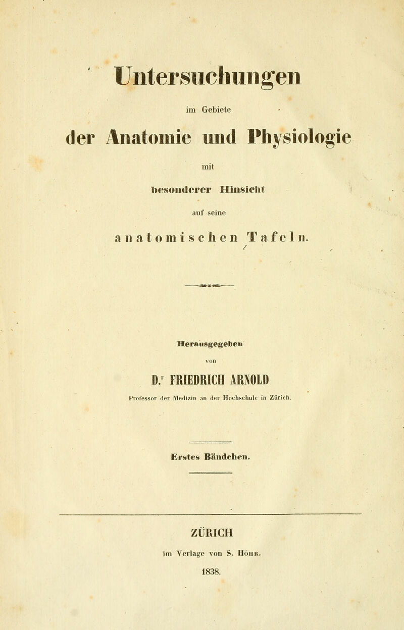 Untersuchungen im Gebiete der Anatomie und Physiologie mit besonderer Hinsicht auf seine anatomischen Tafeln. Herausgegeben von D/ FRIEDRICH ARNOLD Professor der Medizin an der Hochschule in Zürich. Erstes Bändchen. ZÜRICH im Verlage von S. Höhr. 1838.